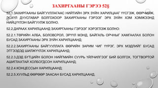 52.1.ЗАХИРГААНЫ БАЙГУУЛЛАГААС НИЙТИЙН ЭРХ ЗҮЙН ХАРИЛЦААГ ҮҮСГЭЖ, ӨӨРЧИЛЖ,
ЭСХҮЛ ДУУСГАВАР БОЛГОХООР ЗАХИРГААНЫ ГЭРЭЭГ ЭРХ ЗҮЙН ХЭМ ХЭМЖЭЭНД
НИЙЦҮҮЛЭН БАЙГУУЛЖ БОЛНО.
52.2.ДАРААХ ХАРИЛЦААНД ЗАХИРГААНЫ ГЭРЭЭГ ХЭРЭГЛЭЖ БОЛНО:
52.2.1.ТӨРИЙН АЛБА, БОЛОВСРОЛ, ЭРҮҮЛ МЭНД, БАЙГАЛЬ ОРЧНЫГ ХАМГААЛАХ БОЛОН
БУСАД ЗАХИРГААНЫ ЭРХ ЗҮЙН ХАРИЛЦААНД;
52.2.2.ЗАХИРГААНЫ БАЙГУУЛЛАГА ӨӨРИЙН ЗАРИМ ЧИГ ҮҮРЭГ, ЭРХ МЭДЛИЙГ БУСАД
ЭТГЭЭДЭД ШИЛЖҮҮЛЭХ ХАРИЛЦААНД;
52.2.3.ДЭД БҮТЦИЙН БОЛОН НИЙГМИЙН СУУРЬ ҮЙЛЧИЛГЭЭГ БИЙ БОЛГОХ, ТОГТВОРТОЙ
АШИГЛАХТАЙ ХОЛБОГДСОН ХАРИЛЦААНД;
52.2.4.КОНЦЕССЫН ХАРИЛЦААНД;
52.2.5.ХУУЛЬД ӨӨРӨӨР ЗААСАН БУСАД ХАРИЛЦААНД.
ЗАХИРГААНЫ ГЭРЭЭ 52§
 