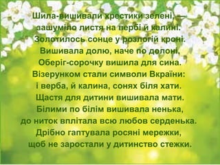 Шила-вишивали хрестики зелені, —
зашуміло листя на вербі й калині.
Золотилось сонце у розлогій кроні.
Вишивала долю, наче по долоні.
Оберіг-сорочку вишила для сина.
Візерунком стали символи Вкраїни:
і верба, й калина, сонях біля хати.
Щастя для дитини вишивала мати.
Білими по білім вишивала ненька,
до ниток вплітала всю любов серденька.
Дрібно гаптувала росяні мережки,
щоб не заростали у дитинство стежки.
 