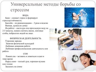 Универсальные методы борьбы со
стрессом
ВОДА
Баня – снимает стресс и формирует
стрессоустойчивость.
Бассейн – по рекомендациям – 3 раза в неделю
Ванная, душ(если дома)
На работе – кисти рук под прохладную воду на
2-3 минуты, можно смочить виски, локтевые
сгибы, побрызгать водой на лицо.
ФИЗИЧЕСКАЯ ДЕЯТЕЛЬНОСТЬ
Утренняя зарядка
Занятия физической культурой
Любимая домашняя работа
Любимая профессиональная деятельность или
работа
СОН
Режим сна – вставать и ложиться в одно и
тоже время
Перед сном – теплый душ, хорошая музыка
или чтение
Засыпать на спине
 