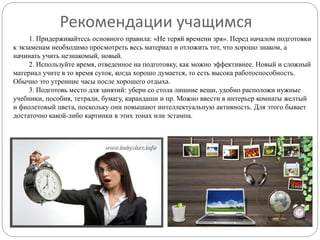 1. Придерживайтесь основного правила: «Не теряй времени зря». Перед началом подготовки
к экзаменам необходимо просмотреть весь материал и отложить тот, что хорошо знаком, а
начинать учить незнакомый, новый.
2. Используйте время, отведенное на подготовку, как можно эффективнее. Новый и сложный
материал учите в то время суток, когда хорошо думается, то есть высока работоспособность.
Обычно это утренние часы после хорошего отдыха.
3. Подготовь место для занятий: убери со стола лишние вещи, удобно расположи нужные
учебники, пособия, тетради, бумагу, карандаши и пр. Можно ввести в интерьер комнаты желтый
и фиолетовый цвета, поскольку они повышают интеллектуальную активность. Для этого бывает
достаточно какой-либо картинки в этих тонах или эстампа.
Рекомендации учащимся
 