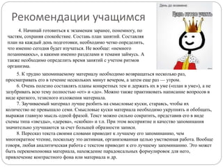5. К трудно запоминаемому материалу необходимо возвращаться несколько раз,
просматривать его в течение нескольких минут вечером, а затем еще раз — утром.
6. Очень полезно составлять планы конкретных тем и держать их в уме («план в уме»), а не
зазубривать всю тему полностью «от» и «до». Можно также практиковать написание вопросов в
виде краткого, тезисного изложения материала.
7. Заучиваемый материал лучше разбить на смысловые куски, стараясь, чтобы их
количество не превышало семи. Смысловые куски материала необходимо укрупнять и обобщать,
выражая главную мысль одной фразой. Текст можно сильно сократить, представив его в виде
схемы типа «звезды», «дерева», «скобки» и т.п. При этом восприятие и качество запоминания
значительно улучшаются за счет большей образности записи.
8. Пересказ текста своими словами приводит к лучшему его запоминанию, чем
многократное чтение, поскольку это активная, организованная целью умственная работа. Вообще
говоря, любая аналитическая работа с текстом приводит к его лучшему запоминанию. Это может
быть перекомпоновка материала, нахождение парадоксальных формулировок для него,
привлечение контрастного фона или материала и др.
Рекомендации учащимся
4. Начинай готовиться к экзаменам заранее, понемногу, по
частям, сохраняя спокойствие. Составь план занятий. Составляя
план на каждый день подготовки, необходимо четко определить,
что именно сегодня будет изучаться. Не вообще: «немного
позанимаюсь», а какими именно разделами и темами займусь. А
также необходимо определить время занятий с учетом ритмов
организма.
 