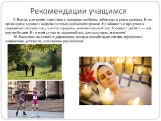 9. Всегда, а во время подготовки к экзаменам особенно, заботьтесь о своем здоровье. В это
время нужно хорошо и вовремя питаться (соблюдайте режим). Не забывайте о прогулках и
спортивных развлечениях, делайте перерывы, активно отвлекайтесь. Хорошо отдыхайте — сон
вам необходим. Ни в коем случае не засиживайтесь допоздна перед экзаменом!
10. Ежедневно выполняйте упражнения, которые способствуют снятию внутреннего
напряжения, усталости, достижению расслабления.
Рекомендации учащимся
 