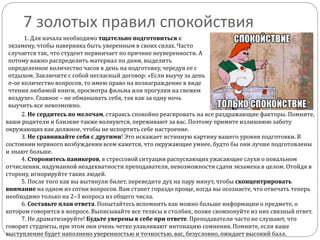 7 золотых правил спокойствия
1. Для начала необходимо тщательно подготовиться к
экзамену, чтобы наверняка быть уверенным в своих силах. Часто
случается так, что студент нервничает по причине неуверенности. А
потому важно распределить материал по дням, выделить
определенное количество часов в день на подготовку, чередуя ее с
отдыхом. Заключите с собой негласный договор: «Если выучу за день
n-ое количество вопросов, то имею право на вознаграждение в виде
чтения любимой книги, просмотра фильма или прогулки на свежем
воздухе». Главное – не обманывать себя, так как за одну ночь
выучить все невозможно.
2. Не сердитесь по мелочам, стараясь спокойно реагировать на все раздражающие факторы. Помните,
ваши родители и близкие также волнуются, переживают за вас. Поэтому примите излишнюю заботу
окружающих как должное, чтобы не испортить себе настроение.
3. Не сравнивайте себя с другими! Это искажает истинную картину вашего уровня подготовки. В
состоянии нервного возбуждения всем кажется, что окружающие умнее, будто бы они лучше подготовлены
и знают больше.
4. Сторонитесь паникеров, в стрессовой ситуации распускающих ужасающие слухи о повальном
отчислении, надуманной неадекватности преподавателя, невозможности сдачи экзамена в целом. Отойдя в
сторону, игнорируйте таких людей.
5. После того как вы вытянули билет, переведите дух на пару минут, чтобы сконцентрировать
внимание на одном из сотни вопросов. Вам станет гораздо проще, когда вы осознаете, что отвечать теперь
необходимо только на 2–3 вопроса из общего числа.
6. Составьте план ответа. Попытайтесь вспомнить как можно больше информации о предмете, о
котором говорится в вопросе. Выписывайте все тезисы в столбик, позже скомпонуйте из них связный ответ.
7. Не драматизируйте! Будьте уверены в себе при ответе. Преподаватели часто не слушают, что
говорят студенты, при этом они очень четко улавливают интонацию сомнения. Помните, если ваше
выступление будет наполнено уверенностью и точностью, вас, безусловно, ожидает высокий балл.
 