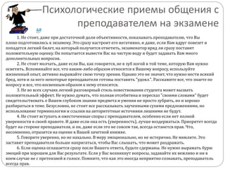 Психологические приемы общения с
преподавателем на экзамене
1. Не стоит, даже при достаточной доли объективности, показывать преподавателю, что Вы
плохо подготовились к экзамену. Это сразу настроит его негативно, и даже, если Вам вдруг повезет и
попадется легкий билет, на который получится ответить, экзаменатор вряд ли сразу поставит
положительную оценку. Он попытается вывести Вас на чистую воду и будет задавать Вам много
дополнительных вопросов.
2. Не стоит молчать, даже если Вы, как говорится, не в зуб ногой в той теме, которую Вам нужно
осветить. Вспоминайте все, что каким-либо образом относится к Вашему вопросу, используйте
жизненный опыт, активно выражайте свою точку зрения. Однако это не значит, что нужно нести всякий
бред, хотя и за него некоторые преподаватели готовы поставить "удовл.". Расскажите все, что знаете по
вопросу и все, что косвенным образом к нему относится.
3. Не во всех случаях легкий разговорный стиль повествования студента может вызвать
положительный эффект. Не нужно думать, что полная отсебятина и пересказ "своими словами" будет
свидетельствовать о Вашем глубоком знании предмета и умении не просто зубрить, но и хорошо
разбираться в теме. Безусловно, не стоит все рассказывать заученными сухими предложениями, но
использование терминологии и ссылки на авторитетные источники лишними не будут.
4. Не стоит вступать в ожесточенные споры с преподавателем, особенно если нет полной
уверенности в своей правоте. И даже если она есть (уверенность), лучше воздержаться. Приоритет всегда
будет на стороне преподавателя, и он, даже если это не совсем так, всегда останется прав. Что,
несомненно, отразится на оценке в Вашей зачетной книжке.
5. Говорите уверенно, но не нахально. В меру эмоционально, но не истерично. Не мямлите. Это
заставит преподавателя больше напрягаться, чтобы Вас слышать, что может раздражать.
6. Если оценка оглашается сразу после Вашего ответа, будьте сдержаны. Не нужно выражать бурю
эмоций при хорошем для Вас результате. Если у Вас возникнут вопросы, задавайте их вежливо и ни в
коем случае не с претензией в голосе. Помните, что как это иногда неприятно сознавать, преподаватель
всегда прав.
 