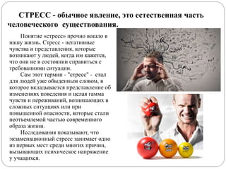 Понятие «стресс» прочно вошло в
нашу жизнь. Стресс - негативные
чувства и представления, которые
возникают у людей, когда им кажется,
что они не в состоянии справиться с
требованиями ситуации.
Сам этот термин - "стресс" - стал
для людей уже обыденным словом, в
которое вкладывается представление об
изменениях поведения и целая гамма
чувств и переживаний, возникающих в
сложных ситуациях или при
повышенной опасности, которые стали
неотъемлемой частью современного
образа жизни.
Исследования показывают, что
экзаменационный стресс занимает одно
из первых мест среди многих причин,
вызывающих психическое напряжение
у учащихся.
СТРЕСС - обычное явление, это естественная часть
человеческого существования.
 
