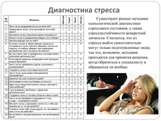 Диагностика стресса
Существуют разные методики
психологической диагностики
стрессового состояния, а также
стрессоустойчивости конкретной
личности. Считается, что из
стресса выйти самостоятельно
могут только подготовленные люди,
так что, возможно, методики
пригодятся для принятия решения,
когда обратиться к специалисту и
обращаться ли вообще.
 