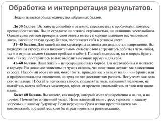 Обработка и интерпретация результатов.
Подсчитывается общее количество набранных баллов.
До 30 баллов. Вы живете спокойно и разумно, справляетесь с проблемами, которые
преподносит жизнь. Вы не страдаете ни ложной скромностью, ни излишним честолюбием.
Однако советуем вам проверить свои ответы вместе с хорошо знающим вас человеком:
люди, имеющие такую сумму баллов, часто видят себя в розовом свете.
31–45 баллов. Для вашей жизни характерны активная деятельность и напряжение. Вы
подвержены стрессу как в положительном смысле слова (стремитесь добиться чего–либо),
так и в отрицательном (хватает проблем и забот). По всей видимости, вы и впредь будете
жить так же, постарайтесь только выделить немного времени для себя.
45–60 баллов. Ваша жизнь – непрекращающаяся борьба. Вы честолюбивы и мечтаете
о карьере. Вы довольно зависимы от чужих оценок, что постоянно держит вас в состоянии
стресса. Подобный образ жизни, может быть, приведет вас к успеху на личном фронте или
в профессиональном отношении, но вряд ли это доставит вам радость. Все утечет, как вода
сквозь пальцы. Избегайте ненужных споров, подавляйте гнев, вызванный мелочами, не
пытайтесь всегда добиться максимума, время от времени отказывайтесь от того или иного
плана.
Более 60 баллов. Вы живете, как шофер, который жмет одновременно и на газ, и на
тормоз. Поменяйте жизненный уклад. Испытываемый вами стресс угрожает и вашему
здоровью, и вашему будущему. Если перемена образа жизни представляется вам
невозможной, постарайтесь хотя бы отреагировать на рекомендацию.
 