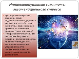 Интеллектуальные симптомы
экзаменационного стресса
 чрезмерная самокритика,
сравнение своей
подготовленности с другими в
невыгодном для себя свете
 неприятные воспоминания о
провалах на экзаменах в
прошлом (своих или чужих)
 воображение отрицательных
последствий неудачи на
экзамене (исключение из вуза,
лишение стипендии и т.п.)
 кошмарные сновидения
 ухудшение памяти
 снижение способности к
концентрации внимания,
рассеянность
 