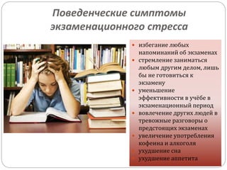 Поведенческие симптомы
экзаменационного стресса
 избегание любых
напоминаний об экзаменах
 стремление заниматься
любым другим делом, лишь
бы не готовиться к
экзамену
 уменьшение
эффективности в учёбе в
экзаменационный период
 вовлечение других людей в
тревожные разговоры о
предстоящих экзаменах
 увеличение употребления
кофеина и алкоголя
 ухудшение сна
 ухудшение аппетита
 