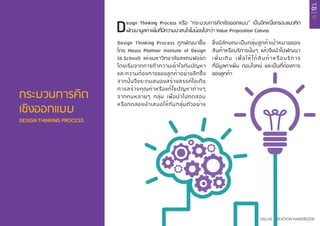 บทที่
01
17
VALUE CREATION HANDBOOK
กระบวนการคิด
เชิงออกแบบ
DESIGN THINKING PROCESS
Design Thinking Process หรือ “กระบวนการคิดเชิงออกแบบ” เป็นอีกหนึ่งกรอบแนวคิด
พัฒนามูลค่าเพิ่มที่มีความน่าสนใจไม่น้อยไปกว่า Value Proposition Canvas
Design Thinking Process ถูกพัฒนาขึ้น
โดย Hasso Plattner Institute of Design
(d.School) แห่งมหาวิทยาลัยสแตนฟอร์ด
โดยเริ่มจากการทำ�ความเข้าใจกับปัญหา
และความต้องการของลูกค้าอย่างลึกซึ้ง
จากนั้นจึงระดมสมองสร้างสรรค์ไอเดีย
การสร้างคุณค่าหรือแก้ไขปัญหาต่างๆ
จากคนหลายๆ กลุ่ม เพื่อนำ�ไปทดสอบ
หรือทดลองนำ�เสนอให้กับกลุ่มตัวอย่าง
ซึ่งมีลักษณะเป็นกลุ่มลูกค้าเป้าหมายของ
สินค้าหรือบริการนั้นๆ แล้วจึงนำ�ไปพัฒนา
เพิ่มเติม เพื่อให้ได้สินค้าหรือบริการ
ที่มีมูลค่าเพิ่ม ตอบโจทย์ และเป็นที่ต้องการ
ของลูกค้า
 