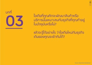 53
VALUE CREATION HANDBOOK
บทที่
03
03
บทที่
ไอเดียที่คุณคิดจะพัฒนาสินค้าหรือ
บริการนั้นเหมาะสมกับธุรกิจที่คุณทำ�อยู่
ในปัจจุบันหรือไม่?
แล้วจะรู้ได้อย่างไร ว่าไอเดียใหม่กับธุรกิจ
เดิมของคุณจะเข้ากันได้?
 