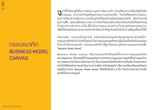 54
คู่มือพัฒนามูลค่าเพิ่ม
บทที่
03
กรอบแนวคิด
จากที่ได้เรียนรู้วิธีในการพัฒนามูลค่าเพิ่มมาแล้ว ก่อนที่คุณจะลงมือปฏิบัติจริง
ตามแผน คำ�ถามสำ�คัญที่คุณควรจะถามตัวเองคือ “ไอเดียที่คุณคิดจะพัฒนา
สินค้าหรือบริการนั้นเหมาะสมกับธุรกิจที่คุณทำ�อยู่ในปัจจุบันหรือไม่ เมื่อคำ�ถามนี้
ถูกถามขึ้น คุณจะรู้ถึงช่องว่างระหว่างไอเดียของคุณเปรียบเทียบกับสิ่งที่คุณทำ�อยู่
คำ�ตอบสำ�หรับคำ�ถามนี้จะชี้ให้เห็นว่าคุณจะต้องทำ�อะไรกับธุรกิจของคุณบ้าง
เพื่อให้ไอเดียดังกล่าวสามารถสร้างกำ�ไรและทำ�ให้ธุรกิจเติบโตไปในทางที่คุณตั้งเป้าไว้ได้
คำ�ถามคือ “จะทราบได้อย่างไร ว่าไอเดียใหม่กับธุรกิจเดิมของคุณจะเข้ากันได้?”
กรอบแนวคิดถัดไปจะช่วยให้คุณเข้าใจภาพรวมของธุรกิจและเชื่อมโยงไอเดียใหม่ของคุณ
ให้เข้ากันได้อย่างลงตัว กรอบแนวคิดที่ว่านี้ถูกเรียกและรู้จักอย่างแพร่หลายในชื่อ
“Business Model Canvas”
Business Model Canvas เป็นกรอบแนวคิดที่นิยมใช้ในการวางแผนธุรกิจกัน
อย่างแพร่หลาย ซึ่งจะช่วยให้เจ้าของธุรกิจสามารถวิเคราะห์มุมมองทางธุรกิจได้อย่างรอบด้าน
และวางแผนการดำ�เนินงานในด้านต่างๆ ได้อย่างสอดคล้องไปในทิศทางเดียวกัน โดยพิจารณา
และคำ�นึงถึงองค์ประกอบสำ�คัญ 9 ประการในการดำ�เนินธุรกิจ หรือหากเปรียบเทียบธุรกิจของ
คุณเป็นภาพวาด Business Model Canvas ก็ถือเป็นจิ๊กซอว์ 9 ชิ้น ที่จะประกอบภาพวาดหรือ
ธุรกิจให้มีความสมบูรณ์
BUSINESS MODEL
CANVAS
 