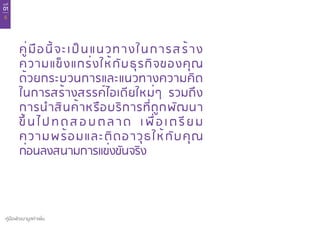 บทที่
01
6
คู่มือพัฒนามูลค่าเพิ่ม
คู่มือนี้จะเป็นแนวทางในการสร้าง
ความแข็งแกร่งให้กับธุรกิจของคุณ
ด้วยกระบวนการและแนวทางความคิด
ในการสร้างสรรค์ไอเดียใหม่ๆ รวมถึง
การนำ�สินค้าหรือบริการที่ถูกพัฒนา
ขึ้ น ไ ป ท ด ส อ บ ต ล า ด เ พื่ อ เ ต รี ย ม
ความพร้อมและติดอาวุธให้กับคุณ
ก่อนลงสนามการแข่งขันจริง
 