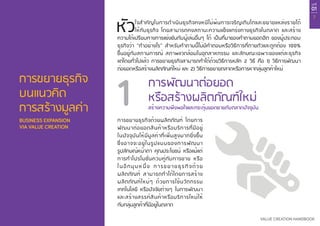 บทที่
01
7
VALUE CREATION HANDBOOK
การขยายธุรกิจ
บนแนวคิด
การสร้างมูลค่า
BUSINESS EXPANSION
VIA VALUE CREATION
หัวใจสำ�คัญในการดำ�เนินธุรกิจคงหนีไม่พ้นการเจริญเติบโตและขยายแหล่งรายได้
ให้กับธุรกิจ โดยสามารถคงสถานะความแข็งแกร่งทางธุรกิจในตลาด และสร้าง
ความได้เปรียบทางการแข่งขันกับผู้เล่นอื่นๆ ได้ เป็นที่มาของคำ�ถามยอดฮิต ของผู้ประกอบ
ธุรกิจว่า “ทำ�อย่างไร” สำ�หรับคำ�ถามนี้ไม่มีคำ�ตอบหรือวิธีการที่ตายตัวและถูกต้อง 100%
ขึ้นอยู่กับสถานการณ์ สภาพแวดล้อมในอุตสาหกรรม และลักษณะเฉพาะของแต่ละธุรกิจ
แต่โดยทั่วไปแล้ว การขยายธุรกิจสามารถทำ�ได้ด้วยวิธีการหลัก 2 วิธี คือ 1) วิธีการพัฒนา
ต่อยอดหรือสร้างผลิตภัณฑ์ใหม่ และ 2) วิธีการขยายตลาดหรือการหากลุ่มลูกค้าใหม่
การขยายธุรกิจด้วยผลิตภัณฑ์ โดยการ
พัฒนาต่อยอดสินค้าหรือบริการที่มีอยู่
ในปัจจุบันให้มีมูลค่าที่เพิ่มสูงมากยิ่งขึ้น
ซึ่งอาจจะอยู่ในรูปแบบของการพัฒนา
รูปลักษณ์หน้าตา คุณประโยชน์ หรือแม้แต่
การทำ�โปรโมชั่นควบคู่กับการขาย หรือ
ในอีกมุมหนึ่ง การขยายธุรกิจด้วย
ผลิตภัณฑ์ สามารถทำ�ได้โดยการสร้าง
ผลิตภัณฑ์ใหม่ๆ ด้วยการใช้นวัตกรรม
เทคโนโลยี หรือปัจจัยต่างๆ ในการพัฒนา
และสร้างสรรค์สินค้าหรือบริการใหม่ให้
กับกลุ่มลูกค้าที่มีอยู่ในตลาด
สร้างความพึงพอใจและกระตุ้นยอดขายกับตลาดปัจจุบัน
การพัฒนาต่อยอด
หรือสร้างผลิตภัณฑ์ใหม่1
 
