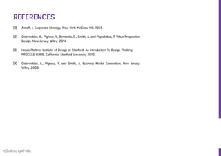 คู่มือพัฒนามูลค่าเพิ่ม
REFERENCES
[1]	 Ansoff, I. Corporate Strategy. New York: McGraw-Hill, 1965.
[2] 	 Osterwalder, A., Pigneur, Y., Bernarda, G., Smith, A. and Papadakos, T. Value Proposition
	 Design. New Jersey: Wiley, 2014.
[3]	 Hasso Plattner Institute of Design at Stanford. An Introduction To Design Thinking
	 PROCESS GUIDE. California: Stanford University 2010.
[4]	 Osterwalder, A., Pigneur, Y. and Smith, A. Business Model Generation. New Jersey:
	 Wiley, 2009.
 