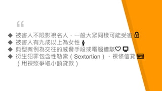 “ 被害人不限影視名人，一般大眾同樣可能受害
 被害人有九成以上為女性
 典型案例為交往的威脅手段或電腦遭駭
 衍生犯罪包含性勒索（Sextortion）、裸條信貸
（用裸照爭取小額貸款）
 