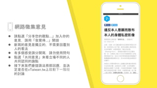 Place your screenshot
here
網路徵集意見
 請點選「分享您的觀點...」加入你的
意見，請用「我覺得...」開頭
 新寫的意見是獨立的，不需要回覆別
人的看法
 有多個感受請分開寫，請勿使用問句
 點選「共同意見」來看立場不同的人
共同認同的論點
 接下來我們會提請法務部回應，並決
定是否在vTaiwan.tw上啟動下一階段
的討論
 