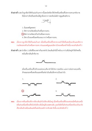 12
ตัวอย่ำงที่ 1.15 ถ้าผูกเชือกให้ตรึงแน่นกับเสาจากนั้นสะบัดเชือกให้เกิดคลื่นเคลื่อนที่ไปตกกระทบเสาดังภาพ
ข้อใดกล่าวถึงคลื่นสะท้อนได้ถูกต้องหากการสะท้อนไม่มีการสูญเสียพลังงาน
1. มีแอมพลิจูดลดลง
2. ทิศการกระจัดเหมือนกับคลื่นตกกระทบ
3. ทิศการกระจัดตรงข้ามกับคลื่นตกกระทบ
4. อัตราเร็วของคลื่นสะท้อนจะมากกว่าคลื่นตกกระทบ
ตัวอย่ำงที่ 1.16 นาเชือก 2 เส้นที่มีขนาดต่างกันมาต่อกัน โดยเส้นเล็กมีน้าหนักเบากว่าเส้นใหญ่ทาให้เกิดคลื่น
ดลในเชือกเส้นเล็กดังภาพ
เมื่อคลื่นเคลื่อนที่ไปถึงรอยต่อของเชือกทาให้เกิดการสะท้อน และการส่งผ่านของคลื่น
ลักษณะของคลื่นสะท้อนและคลื่นส่งผ่านในเส้นเชือกควรเป็นอย่างไร
1. 2.
3. 4.

ตอบ เนื่องจากผูกเชือกให้ตรึงแน่นกับเสา เมื่อคลื่นเคลื่อนที่ไปตกทบจะทาให้คลื่นสะท้อนกลับและทิศการ
กระจัดจะตรงข้ามกับคลื่นตกกระทบ ส่วนแอมพลิจูดและอัตราเร็วของคลื่นคงที่ ดังนั้น ตอบตัวเลือกที่ 3

ตอบ เนื่องจากคลื่นเคลื่อนที่จากเชือกเส้นเล็กไปเชือกเส้นใหญ่ เมื่อคลื่นเคลื่อนที่ถึงรอยต่อจะมีคลื่นส่วนหนึ่ง
คลื่นส่วนหนึ่งเคลื่อนที่ต่อไปยังเชือกเส้นใหญ่ด้วยเฟสคงเดิม และยังมีคลื่นอีกส่วนหนึ่งสะท้อนกลับมายัง
เชือกเส้นเล็กเหมือนเดิมแต่คลื่นสะท้อนจะมีการกลับเฟส ดังนั้น ตอบตัวเลือกที่ 3
 