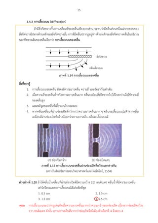 15
1.4.3 กำรเลียวเบน (diffraction)
ถ้ามีสิ่งกีดขวางกั้นการเคลื่อนที่ของคลื่นเพียงบางส่วน จะพบว่ามีคลื่นส่วนหนึ่งแผ่จากขอบของ
สิ่งกีดขวางไปทางด้านหลังของสิ่งกีดขวางนั้น การที่มีคลื่นปรากฏอยู่ทางด้านหลังของสิ่งกีดขวางคลื่นในบริเวณ
นอกทิศทางเดิมของคลื่นเรียกว่า กำรเลียวเบนของคลื่น

ภำพที่ 1.14 กำรเลียวเบนของคลื่น
สศ่งที่ควรรู้
1. การเลี้ยวเบนของคลื่น ยังคงมีความยาวคลื่น ความถี่ และอัตราเร็วเท่าเดิม
2. เมื่อความถี่ของคลื่นต่าหรือความยาวคลื่นมาก คลื่นจะอ้อมสิ่งกีดขวางไปได้ไกลกว่าเมื่อใช้ความถี่
ของคลื่นสูง
3. แอมพลิจูดของคลื่นที่เลี้ยวเบนไปจะลดลง
4. หากคลื่นเคลื่อนที่ผ่านช่องเปิดที่กว้างกว่าความยาวคลื่นมาก ๆ คลื่นจะเลี้ยวเบนไม่ดี หากคลื่น
เคลื่อนที่ผ่านช่องเปิดที่กว้างน้อยกว่าความยาวคลื่น คลื่นจะเลี้ยวเบนดี
(ก) ช่องเปิดกว้าง (ข) ช่องเปิดแคบ
ภำพที่ 1.15 กำรเลียวเบนของคลื่นผ่ำนช่องเปิดที่กว้ำงแตกต่ำงกัน
(สถาบันส่งเสริมการสอนวิทยาศาสตร์และเทคโนโลยี, 2554)
ตัวอย่ำงที่ 1.20 ถ้าให้คลื่นน้าเคลื่อนที่ผ่านช่องเปิดที่มีความกว้าง 2.2 เซนติเมตร คลื่นน้าที่มีความยาวคลื่น
เท่าไรจึงจะแสดงการเลี้ยวเบนได้เด่นชัดที่สุด
1. 0.5 cm 2. 1.0 cm
3. 1.5 cm 4. 2.5 cm
ตอบ การเลี้ยวเบนจะปรากฏเด่นชัดเมื่อความยาวคลื่นมากกว่าความกว้างของช่องเปิด เนื่องจากช่องเปิดกว้าง
2.2 เซนติเมตร ดังนั้น ความยาวคลื่นที่มากกว่าช่องเปิดจึงมีเพียงตัวเลือกที่ 4 จึงตอบ 4
 
