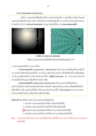 16
1.4.4 กำรแทรกสอด (interference)
เมื่อทาการทดลองโดยให้มีคลื่นต่อเนื่องจากแหล่งกาเนิดคลื่น 2 แหล่งที่มีความถี่เท่ากันและมี
เฟสตรงกันเคลื่อนที่มาพบกัน จะเกิดการซ้อนทับระหว่างคลื่นต่อเนื่องทั้ง 2 ขบวนนั้น เกิดเป็นแนวมืดและแนว
สว่างสลับกัน เรียกว่า ลวดลำยกำรแทรกสอด ปรากฏการณ์เช่นนี้เกิดจาก กำรแทรกสอดของคลื่น
ภำพที่1.16 ลวดลำยกำรแทรกสอด
(https://i.ytimg.com/vi/fjaPGkOX-wo/maxresdefault.jpg, 2557)
การแทรกสอดของคลื่นมี 2 ประเภท ได้แก่
- กำรแทรกสอดเสรศม (constructive interference) เป็นการแทรกสอดซึ่งสันคลื่นของคลื่นทั้ง
2 มารวมกัน หรือท้องคลื่นของคลื่นทั้ง 2 มารวมกัน (เฟสตรงกันมาพบกัน) คลื่นลัพธ์ที่เกิดขึ้น จะมีสันคลื่นสูง
กว่าเดิม และมีท้องคลื่นลึกกว่าเดิม เรียกตาแหน่งนั้นว่า ปฏศบัพ (antinode, A) ของการแทรกสอด โดย
ตาแหน่งนั้นผิวน้าจะนูนมากที่สุดหรือเว้าลงไปมากที่สุด
- กำรแทรกสอดหักล้ำง (destructive interference) เป็นการแทรกสอดซึ่งสันคลื่นจาก
แหล่งกาเนิดหนึ่งมารวมกับท้องคลื่นของอีกแหล่งกาเนิดหนึ่ง (เฟสตรงกันข้ามมาพบกัน) คลื่นลัพธ์ที่เกิดขึ้นจะ
มีสันคลื่นต่ากว่าเดิม และท้องคลื่นตื้นกว่าเดิม และจะเรียกตาแหน่งนั้นว่า บัพ (node,N) ของการแทรกสอด
โดยตาแหน่งนั้นน้าจะไม่กระเพื่อมหรือกระเพื่อมน้อยที่สุด
ตัวอย่ำงที่ 1.21 ข้อใดกล่าวถึงการแทรกสอดของคลื่นได้ถูกต้อง
1. ขณะเกิดการแทรกสอดเสริมจะทาให้ความถี่ของคลื่นเพิ่มขึ้น
2. ขณะเกิดการแทรกสอดหักล้างจะทาให้ความถี่ของคลื่นเพิ่มขึ้น
3. ขณะเกิดการแทรกสอดเสริมจะทาให้ขนาดการกระจัดของคลื่นเพิ่มขึ้น
4. ขณะเกิดการแทรกสอดหักล้างจะทาให้ขนาดการกระจัดของคลื่นเพิ่มขึ้น

ตอบ การแทรกสอดเสริม เป็นการแทรกสอดซึ่งสันคลื่นของคลื่นทั้งสองมารวมกัน ทาให้บขนาดการกระจัดของ
คลื่นเพิ่มขึ้น
 