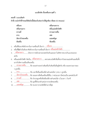 17
แบบฝึกหัด เรื่องคลื่นกล ชุดที่ 1
ตอนที่ 1 แบบเตศมคำ
คำสั่ง จงนำคำที่กำหนดให้ต่อไปนีเตศมลงในช่องว่ำงให้ถูกต้อง (ข้อละ 0.5 คะแนน)
คลื่นกล คลื่นตำมขวำง
คลื่นตำมยำว คลื่นแม่เหล็กไฟฟ้ำ
ควำมถี่ ควำมยำวคลื่น
คำบ เฟส
อัตรำเร็วของคลื่น แอมพลศจูด
สันคลื่น ท้องคลื่น
1. คลื่นที่ต้องอาศัยตัวกลางในการเคลื่อนที่ เรียกว่า ..............................................
2. คลื่นที่ไม่จาเป็นต้องอาศัยตัวกลางในการเคลื่อนที่ เรียกว่า .................................................
3. .................................. เกิดจากการขยับปลายลวดสปริงเข้าและออก ในทิศทางขนานกับแนวของลวด
สปริง
4. คลื่นแม่เหล็กไฟฟ้า จัดเป็น.................................. เพราะสนามไฟฟ้าสั่นตั้งฉากกับสนามแม่เหล็กและสั่นตั้ง
ฉากกับทิศการเคลื่อนที่ของคลื่น
5. ........................................ คือ ระยะห่างระหว่างสันคลื่นกับสันคลื่นที่อยู่ติดกัน หรือ ระยะความยาวของ
1 ลูกคลื่น
6. ........................................ คือ เวลาที่คลื่นเคลื่อนที่ผ่านตาแหน่งใด ๆ ครบ 1 ลูกคลื่น
7. ........................................ คือ ระยะทางที่คลื่นเคลื่อนที่ได้ใน 1 หน่วยเวลา มีหน่วยเป็น เมตรต่อวินาที
8. ........................................ คือ จานวนลูกคลื่นที่เคลื่อนที่ผ่านตาแหน่งใด ๆ ในเวลา 1 วินาที
9. ........................................ คือ มุมที่ใช้บอกตาแหน่งการกระจัดของคลื่น
10. ........................................ คือ ขนาดการกระจัดที่มีค่ามากที่สุด
คลื่นกล
คลื่นแม่เหล็กไฟฟ้า
คลื่นตามยาว
คลื่นตามขวาง
ความยาวคลื่น
คาบ
อัตราเร็วของคลื่น
ความถี่
เฟส
แอมพลิจูด
 
