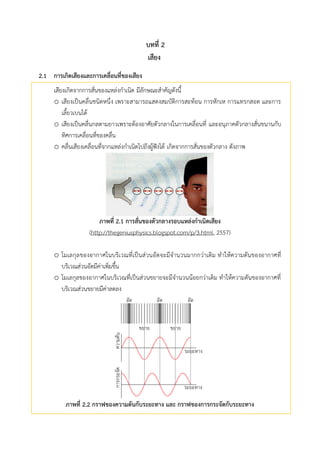 บทที่ 2
เสียง
กำรเกศดเสียงและกำรเคลื่อนที่ของเสียง2.1
เสียงเกิดจากการสั่นของแหล่งกาเนิด มีลักษณะสาคัญดังนี้
o เสียงเป็นคลื่นชนิดหนึ่ง เพราะสามารถแสดงสมบัติการสะท้อน การหักเห การแทรกสอด และการ
เลี้ยวเบนได้
o เสียงเป็นคลื่นกลตามยาวเพราะต้องอาศัยตัวกลางในการเคลื่อนที่ และอนุภาคตัวกลางสั่นขนานกับ
ทิศการเคลื่อนที่ของคลื่น
o คลื่นเสียงเคลื่อนที่จากแหล่งกาเนิดไปถึงผู้ฟังได้ เกิดจากการสั่นของตัวกลาง ดังภาพ
ภำพที่ 2.1 กำรสั่นของตัวกลำงรอบแหล่งกำเนศดเสียง
(http://thegeniusphysics.blogspot.com/p/3.html, 2557)
o โมเลกุลของอากาศในบริเวณที่เป็นส่วนอัดจะมีจานวนมากกว่าเดิม ทาให้ความดันของอากาศที่
บริเวณส่วนอัดมีค่าเพิ่มขึ้น
o โมเลกุลของอากาศในบริเวณที่เป็นส่วนขยายจะมีจานวนน้อยกว่าเดิม ทาให้ความดันของอากาศที่
บริเวณส่วนขยายมีค่าลดลง

ภำพที่ 2.2 กรำฟของควำมดันกับระยะทำง และ กรำฟของกำรกระจัดกับระยะทำง
 