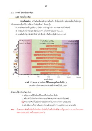 23
ควำมถี่ อัตรำเร็วของเสียง2.2
2.2.1 ควำมถี่ของเสียง
ควำมถี่ของเสียง จะใช้เป็นปริมาณที่บอกระดับเสียง ถ้าเสียงใดมีความถี่สูงจะมีระดับเสียงสูง
เสียงจะแหลม เสียงที่มีความถี่ต่าจะมีระดับเสียงต่า เสียงจะทุ้ม
o ความถี่ของเสียงที่มนุษย์ทั่ว ๆ ไปได้ยิน จะมีค่าอยู่ในช่วง 20 เฮิรตซ์-20 กิโลเฮิรตซ์
o ความถี่เสียงที่ต่ากว่า 20 เฮิรตซ์ เรียกว่า คลื่นอินฟราโซนิก (infrasonic)
o ความถี่เสียงที่สูงกว่า 20 กิโลเฮิรตซ์ เรียกว่า คลื่นอัลตราโซนิก (ultrasonic)
ภำพที่ 2.3 ควำมสำมำรถในกำรได้ยศนของมนุษย์และสัตว์ต่ำง ๆ
(สถาบันส่งเสริมการสอนวิทยาศาสตร์และเทคโนโลยี, 2554)
ตัวอย่ำงที่ 2.5 ข้อใดไม่ถูกต้อง
1. สุนัขสามารถได้ยินเสียงที่มีความถี่ในย่านอัลตราโซนิก
2. คลื่นเสียงในย่านอัลตราโซนิกสามารถใช้ทาความสะอาดเครื่องมือแพทย์
3. ค้างคาวอาศัยคลื่นเสียงในย่านอินฟราโซนิกในการบอกทิศทางและจับเหยื่อ
4. เสียงที่มีความถี่ในย่านอินฟราโซนิกจะมีความถี่ต่ากว่าความถี่ที่มนุษย์สามารถได้ยิน

ตอบ ค้างคาวจะอาศัยคลื่นเสียงในย่านอัลตราโซนิกซึ่งเป็นคลื่นเสียงที่มีความถี่สูงมากกว่า 20 kHz ในการบอก
ทิศทางและจับเหยื่อ ดังนั้น ตอบตัวเลือกที่ 3
 