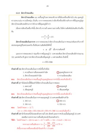 24
2.2.2 อัตรำเร็วของเสียง
อัตรำเร็วของเสียง ( )v จะขึ้นอยู่กับสภาพของตัวกลางที่เสียงเคลื่อนที่ผ่านไป เช่น อุณหภูมิ
ความหนาแน่น ความยืดหยุ่น เป็นต้น จากการทดลองพบว่าเสียงที่เคลื่อนที่ผ่านตัวกลางที่มีอุณหภูมิสูง
อัตราเร็วของเสียงจะมีค่ามากกว่าตัวกลางที่มีอุณหภูมิต่ากว่า
เนื่องจากเสียงเป็นคลื่น ดังนั้น อัตราเร็ว ความถี่ และความยาวคลื่น จึงมีความสัมพันธ์เช่นเดียวกับคลื่น
คือ
  
s
v f
t T


อัตรำเร็วของเสียงในอำกำศ จากการทดลองพบว่าอัตราเร็วของเสียงในอากาศจะแปรผันตรงกับรากที่
สองของอุณหภูมิในหน่วยเคลวิน ซึ่งเขียนความสัมพันธ์ได้ดังนี้
v T เมื่อ ความดันคงที่
และจากการทดลองพบว่า ขณะที่อากาศมีอุณหภูมิ 0 องศาเซลเซียส อัตราเร็วของเสียงมีค่าประมาณ
331 เมตรต่อวินาที สูตรการหาอัตราเร็วของเสียงที่อุณหภูมิ t องศาเซลเซียส เป็นดังนี้
331 0.6 v t
ตัวอย่ำงที่ 2.6 อัตราเร็วของเสียงในอากาศนิ่งขึ้นกับข้อใด
1. ความถี่ของการสั่นของแหล่งกาเนิด 2. อุณหภูมิของอากาศ
3. อัตราเร็วของแหล่งกาเนิด 4. ความเข้มของเสียง
ตัวอย่ำงที่ 2.7 ข้อใดต่อไปนี้ที่มีผลทาให้อัตราเร็วของเสียงในอากาศลดลง
1. ลดความถี่ 2. ลดอุณหภูมิ
3. เพิ่มอุณหภูมิ 4. เพิ่มแอมพลิจูด
ตัวอย่ำงที่ 2.8 อัตราเร็วของเสียงในอากาศ ขณะอุณหภูมิ 15 องศาเซลเซียสมีค่าเท่าใด
1. 300 m/s 2. 340 m/s
3. 346 m/s 4. 350 m/s
ตัวอย่ำงที่ 2.9 นักร้องคนหนึ่งร้องเพลงด้วยความถี่ 200 เฮิรตซ์ และอากาศบริเวณนั้นมีอุณหภูมิ 25 องศา
เซลเซียส จงหาความยาวคลื่นเสียงของนักร้องคนดังกล่าว

ตอบ อัตราเร็วของเสียงในอากาศจะขึ้นอยู่กับอุณหภูมิของอากาศ ดังนั้น ตอบตัวเลือกที่ 2

ตอบ อัตราเร็วของเสียงในอากาศจะขึ้นอยู่กับอุณหภูมิของอากาศ ดังนั้น ตอบตัวเลือกที่ 2

ตอบ โจทย์กาหนด t = 15 0
C
จาก m/s ตอบตัวเลือกที่ 2
วศธีทำ โจทย์กาหนด f = 200 Hz และ t = 25 0
C จะได้ v = 331 + 0.6x25 = 346 m/s
หาความยาวคลื่นเสียงจาก m
ดังนั้น ความยาวคลื่นของเสียงนักร้องเท่ากับ 1.73 เมตร
 