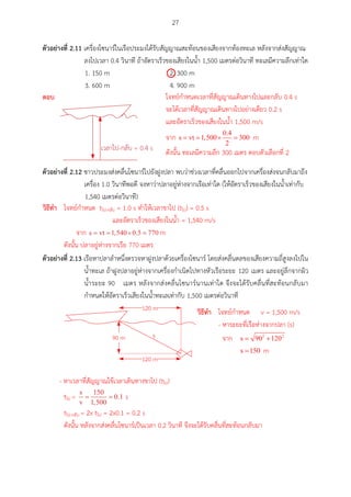 27
ตัวอย่ำงที่ 2.11 เครื่องโซนาร์ในเรือประมงได้รับสัญญาณสะท้อนของเสียงจากท้องทะเล หลังจากส่งสัญญาณ
ลงไปเวลา 0.4 วินาที ถ้าอัตราเร็วของเสียงในน้า 1,500 เมตรต่อวินาที ทะเลมีความลึกเท่าใด
1. 150 m 2. 300 m
3. 600 m 4. 900 m
ตัวอย่ำงที่ 2.12 ชาวประมงส่งคลื่นโซนาร์ไปยังฝูงปลา พบว่าช่วงเวลาที่คลื่นออกไปจากเครื่องส่งจนกลับมาถึง
เครื่อง 1.0 วินาทีพอดี จงหาว่าปลาอยู่ห่างจากเรือเท่าใด (ให้อัตราเร็วของเสียงในน้าเท่ากับ
1,540 เมตรต่อวินาที)
ตัวอย่ำงที่ 2.13 เรือหาปลาลาหนึ่งตรวจหาฝูงปลาด้วยเครื่องโซนาร์ โดยส่งคลื่นดลของเสียงความถี่สูงลงไปใน
น้าทะเล ถ้าฝูงปลาอยู่ห่างจากเครื่องกาเนิดไปทางหัวเรือระยะ 120 เมตร และอยู่ลึกจากผิว
น้าระยะ 90 เมตร หลังจากส่งคลื่นโซนาร์นานเท่าใด จึงจะได้รับคลื่นที่สะท้อนกลับมา
กาหนดให้อัตราเร็วเสียงในน้าทะเลเท่ากับ 1,500 เมตรต่อวินาที
90 m
120 m
s
120 m

ตอบ
วศธีทำ โจทย์กาหนด tไป-กลับ = 1.0 s ทาให้เวลาขาไป (tไป) = 0.5 s
และอัตราเร็วของเสียงในน้า = 1,540 m/s
จาก m
ดังนั้น ปลาอยู่ห่างจากเรือ 770 เมตร
- หาเวลาที่สัญญาณใช้เวลาเดินทางขาไป (tไป)
tไป = s
tไป-กลับ = 2x tไป = 2x0.1 = 0.2 s
ดังนั้น หลังจากส่งคลื่นโซนาร์เป็นเวลา 0.2 วินาที จึงจะได้รับคลื่นที่สะท้อนกลับมา
โจทย์กาหนดเวลาที่สัญญาณเดินทางไปและกลับ 0.4 s
จะได้เวลาที่สัญญาณเดินทางไปอย่างเดียว 0.2 s
และอัตราเร็วของเสียงในน้า 1,500 m/s
จาก m
ดังนั้น ทะเลมีความลึก 300 เมตร ตอบตัวเลือกที่ 2
วศธีทำ โจทย์กาหนด v = 1,500 m/s
- หาระยะที่เรือห่างจากปลา (s)
จาก
m
 