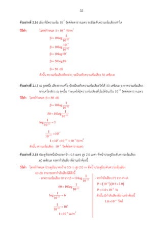 32
ตัวอย่ำงที่ 2.16 เสียงที่มีความเข้ม 10-7
วัตต์ต่อตารางเมตร จะมีระดับความเข้มเสียงเท่าใด
ตัวอย่ำงที่ 2.17 ณ จุดหนึ่ง เสียงจากเครื่องจักรมีระดับความเข้มเสียงวัดได้ 50 เดซิเบล จงหาความเข้มเสียง
จากเครื่องจักร ณ จุดนั้น กาหนดให้มีความเข้มเสียงที่เริ่มได้ยินเป็น 10-12
วัตต์ต่อตารางเมตร
ตัวอย่ำงที่ 2.18 ประตูห้องหนึ่งมีขนาดกว้าง 0.5 เมตร สูง 2.0 เมตร ที่หน้าประตูมีระดับความเข้มเสียง
60 เดซิเบล จงหากาลังเสียงที่ผ่านเข้าห้องนี้
วศธีทำ โจทย์กาหนด W/m2
dB
ดังนั้น ความเข้มเสียงดังกล่าว จะมีระดับความเข้มเสียง 50 เดซิเบล
วศธีทำ โจทย์กาหนด dB
W/m2
ดังนั้น ความเข้มเสียง วัตต์ต่อตารางเมตร
วศธีทำ โจทย์กาหนด ประตูมีขนาดกว้าง 0.5 m สูง 2.0 m ที่หน้าประตูมีระดับความเข้มเสียง
60 dB สามารถหากาลังเสียงได้ดังนี้
- หาความเข้มเสียง (I) จาก
W/m2
- หากาลังเสียง (P) จาก P=IA
W
ดังนั้น มีกาลังเสียงที่ผ่านเข้าห้องนี้
วัตต์
 