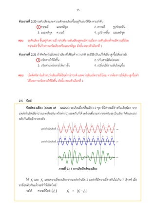 35
ตัวอย่ำงที่ 2.20 ระดับเสียงและความดังของเสียงขึ้นอยู่กับสมบัติใด ตามลาดับ
1. ความถี่ แอมพลิจูด 2. ความถี่ รูปร่างคลื่น
3. แอมพลิจูด ความถี่ 4. รูปร่างคลื่น แอมพลิจูด
ตัวอย่ำงที่ 2.21 ถ้าดีดกีตาร์แล้วพบว่าเสียงที่ได้ยินต่ากว่าปกติ จะมีวิธีปรับแก้ให้เสียงสูงขึ้นได้อย่างไร
1. ปรับสายให้ตึงขึ้น 2. ปรับสายให้หย่อนลง
3. ปรับตาแหน่งสายให้ยาวขึ้น 4. เปลี่ยนใช้สายเส้นใหญ่ขึ้น
บีตส์2.5
บีตส์ของเสียง (beats of sound) จะเกิดเมื่อคลื่นเสียง 2 ชุด ที่มีความถี่ต่างกันเล็กน้อย จาก
แหล่งกาเนิดเสียงประเภทเดียวกัน หรือต่างประเภทกันก็ได้ เคลื่อนที่มาแทรกสอดกันจะเป็นเสียงที่ดังและเบา
สลับกันเป็นจังหวะคงตัว
1 2 3 4 5 6 7 8 9 10
1 2 3 4 5 6 7 8 9 10 11 12
 1
 2
ภำพที่ 2.14 กำรเกศดบีตส์ของเสียง
ให้ 1f และ 2f แทนความถี่ของเสียงจากแหล่งกาเนิด 2 แหล่งที่มีความถี่ต่างกันไม่เกิน 7 เฮิรตซ์ เมื่อ
มาซ้อนทับกันแล้วจะทาให้เกิดบีตส์
จะได้ ความถี่บีตส์  bf 1 2 bf f f

ตอบ ระดับเสียง ขึ้นอยู่กับความถี่ กล่าวคือ ระดับเสียงสูงจะมีความถี่มาก ระดับเสียงต่าจะมีความถี่น้อย
ความดัง ขึ้นกับความเข้มเสียงหรือแอมพลิจูด ดังนั้น ตอบตัวเลือกที่ 1

ตอบ เมื่อดีดกีตาร์แล้วพบว่าเสียงที่ได้ยินต่ากว่าปกติ แสดงว่าเสียงมีความถี่น้อย หากต้องการให้เสียงสูงขึ้นทา
ได้โดยการปรับสายให้ตึงขึ้น ดังนั้น ตอบตัวเลือกที่ 1
 