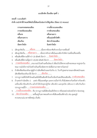 37
แบบฝึกหัด เรื่องเสียง ชุดที่ 1
ตอนที่ 1 แบบเตศมคำ
คำสั่ง จงนำคำที่กำหนดให้ต่อไปนีเตศมลงในช่องว่ำงให้ถูกต้อง (ข้อละ 0.5 คะแนน)
กำรแทรกสอดของเสียง กำรเลียวเบนของเสียง
กำรสะท้อนของเสียง กำรหักเหของเสียง
คลื่นกล คลื่นตำมยำว
คลื่นตำมขวำง คลื่นแม่เหล็กไฟฟ้ำ
เสียงก้อง อัตรำเร็วของเสียง
อัลตรำโซนศก อศนฟรำโซนศก
1. เสียงถูกจัดเป็น .....................................เนื่องจากต้องอาศัยตัวกลางในการเคลื่อนที่
2. เสียงถูกจัดเป็น................................... เนื่องจากตัวกลางสั่นในแนวเดียวกับทิศการเคลื่อนที่ของคลื่น
3. คลื่นเสียงที่มีความถี่ต่ากว่า 20 เฮิรตซ์ เรียกว่า .................................
4. คลื่นเสียงที่มีความถี่สูงกว่า 20,000 เฮิรตซ์ เรียกว่า .................................
5. .....................................สามารถนาไปสร้างเครื่องโซนาร์ เพื่อนาไปใช้หาความลึกของทะเล หาฝูงปลาใน
ทะเล รวมไปถึงการนาไปสร้างเป็นเครื่องอัลตราซาวด์เพื่อถ่ายภาพทารกในครรภ์
6. ถ้าเสียงที่สะท้อนกลับมาสู่หูช้ากว่าเสียงที่ตะโกนออกไปเกิน 0.1 วินาที หูจะสามารถแยกเสียงตะโกนและ
เสียงที่สะท้อนกลับมาได้ เรียกว่า ..................................
7. ปรากฏการณ์ที่เกิดฟ้าร้องแล้วแต่ไม่ได้ยินเสียงฟ้าร้องเกี่ยวข้องกับสมบัติของเสียงคือ..................................
8. ถ้าแหล่งกาเนิดเสียง 2 แหล่ง ที่มีแอมพลิจูด และความถี่เท่ากัน ซึ่งมีเฟสตรงกันหรือต่างกันคงตัว
เคลื่อนที่มาซ้อนทับกัน แล้วทาให้เกิดจุดปฏิบัพ (เสียงดัง) และจุดบัพ (เสียงเบา) สลับกันเรียก
ปรากฏการณ์นี้ว่า ...................................................
9. ......................................... คือ ปรากฏการณ์ที่เสียงอ้อมสิ่งกีดขวาง หรือลอดผ่านช่องหน้าต่าง ช่องประตู
10. ......................................... จะขึ้นอยู่กับสภาพของตัวกลางที่เสียงเคลื่อนที่ผ่านไป เช่น อุณหภูมิ
ความหนาแน่น สภาพยืดหยุ่น เป็นต้น
คลื่นกล
คลื่นตามยาว
อินฟราโซนิก
อัลตราโซนิก
การสะท้อนของเสียง
เสียงก้อง
การหักเหของเสียง
การแทรกสอดของเสียง
การเลื้ยวเบนของเสียง
อัตราเร็วของเสียง
 