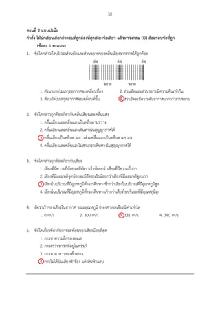 38
ตอนที่ 2 แบบปรนัย
คำสั่ง ให้นักเรียนเลือกคำตอบที่ถูกต้องที่สุดเพียงข้อเดียว แล้วทำวงกลม (O) ล้อมรอบข้อที่ถูก
(ข้อละ 1 คะแนน)
1. ข้อใดกล่าวถึงบริเวณส่วนอัดและส่วนขยายของคลื่นเสียงจากภาพได้ถูกต้อง
1. ส่วนขยายโมเลกุลอากาศจะเคลื่อนที่ลง 2. ส่วนอัดและส่วนขยายมีความดันเท่ากัน
3. ส่วนอัดโมเลกุลอากาศจะเคลื่อนที่ขึ้น 4. ส่วนอัดจะมีความดันอากาศมากกว่าส่วนขยาย
2. ข้อใดกล่าวถูกต้องเกี่ยวกับคลื่นเสียงและคลื่นแสง
1. คลื่นเสียงและคลื่นแสงเป็นคลื่นตามขวาง
2. คลื่นเสียงและคลื่นแสงเดินทางในสุญญากาศได้
3. คลื่นเสียงเป็นคลื่นตามยาวส่วนคลื่นแสงเป็นคลื่นตามขวาง
4. คลื่นเสียงและคลื่นแสงไม่สามารถเดินทางในสุญญากาศได้
3. ข้อใดกล่าวถูกต้องเกี่ยวกับเสียง
1. เสียงที่มีความถี่น้อยจะมีอัตราเร็วน้อยกว่าเสียงที่มีความถี่มาก
2. เสียงที่มีแอมพลิจูดน้อยจะมีอัตราเร็วน้อยกว่าเสียงที่มีแอมพลิจูดมาก
3. เสียงในบริเวณที่มีอุณหภูมิต่าจะเดินทางช้ากว่าเสียงในบริเวณที่มีอุณหภูมิสูง
4. เสียงในบริเวณที่มีอุณหภูมิต่าจะเดินทางเร็วกว่าเสียงในบริเวณที่มีอุณหภูมิสูง
4. อัตราเร็วของเสียงในอากาศ ขณะอุณหภูมิ 0 องศาเซลเซียสมีค่าเท่าใด
1. 0 m/s 2. 300 m/s 3. 331 m/s 4. 340 m/s
5. ข้อใดเกี่ยวข้องกับการสะท้อนของเสียงน้อยที่สุด
1. การหาความลึกของทะเล
2. การตรวจทารกที่อยู่ในครรภ์
3. การหาอาหารของค้างคาว
4. การไม่ได้ยินเสียงฟ้าร้อง แต่เห็นฟ้าแลบ





 