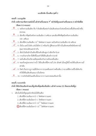 39
แบบฝึกหัด เรื่องเสียง ชุดที่ 2
ตอนที่ 1 แบบถูกผศด
คำสั่ง จงพศจำรณำข้อควำมต่อไปนี แล้วทำเครื่องหมำย  หน้ำข้อที่ถูกและทำเครื่องหมำย X หน้ำข้อที่ผศด
(ข้อละ 0.5 คะแนน)
............. 1. ระดับความเข้มเสียง คือ กาลังเสียงที่แหล่งกาเนิดเสียงส่งออกไปต่อหนึ่งหน่วยพื้นที่ของหน้าคลื่น
ทรงกลม
............. 2. เสียงที่เบาที่สุดมีระดับความเข้มเสียง 0 เดซิเบล และเสียงที่ดังที่สุดมีระดับความเข้มเสียง
100 เดซิเบล
............. 3. เสียงที่มีความเข้มเสียง 10-4
วัตต์ต่อตารางเมตร จะมีระดับความเข้มเสียง 40 เดซิเบล
............. 4. เปียโน และไวโอลิน เล่นโน้ตโด (C) พร้อมกัน ผู้ฟังจะบอกได้ว่าเป็นเสียงดนตรีชนิดใดเพราะมี
คุณภาพของเสียงแตกต่างกัน
............. 5. เสียงไวโอลินมักเป็นเสียงที่มีระดับเสียงสูงกว่าเสียงกีตาร์เบส
............. 6. การปรับสายกีตาร์ให้ตึงขึ้นจะทาให้ได้ยินเสียงต่ากว่าปกติ
............. 7. ระดับเสียงเป็นปริมาณที่สอดคล้องกับความถี่ของคลื่นเสียง
............. 8. ขณะยืนอยู่ขอบสระว่ายน้า ได้ยินเสียงที่มีความถี่ 256 เฮิรตซ์ เมื่ออยู่ใต้น้าจะได้ยินเสียงความถี่
เท่าเดิม
............. 9. บีตส์ เป็นปรากฏการณ์ที่เกิดจากการรวมคลื่นระหว่างคลื่นเสียง 2 ขบวนที่มีความถี่ใกล้เคียงกัน
ทาให้ได้ยินเสียงดังและเบาเป็นจังหวะ
............. 10. การเกิดบีตส์เป็นผลสืบเนื่องมาจากการแทรกสอดเสริมเท่านั้น
ตอนที่ 2 แบบปรนัย
คำสั่ง ให้นักเรียนเลือกคำตอบที่ถูกต้องที่สุดเพียงข้อเดียว แล้วทำวงกลม (O) ล้อมรอบข้อที่ถูก
(ข้อละ 1 คะแนน)
1. เสียงในข้อใดที่หูมนุษย์ปกติจะไม่ได้ยินเสียง
1. เสียงที่มีความเข้มมากกว่า 1 วัตต์ต่อตารางเมตร
2. เสียงที่มีความเข้มน้อยกว่า 1 วัตต์ต่อตารางเมตร
3. เสียงที่มีความเข้มมากกว่า 10-12
วัตต์ต่อตารางเมตร
4. เสียงที่มีความเข้มน้อยกว่า 10-12
วัตต์ต่อตารางเมตร
X
X
X


X
X


X

 