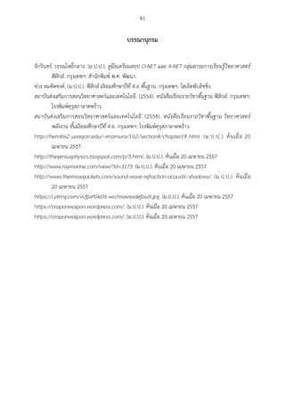 41
บรรณำนุกรม
จักรินทร์ วรรณโพธิ์กลาง. (ม.ป.ป.). คู่มือเตรียมสอบ O-NET และ A-NET กลุ่มสาระการเรียนรู้วิทยาศาสตร์
ฟิสิกส์. กรุงเทพฯ: สานักพิมพ์ พ.ศ. พัฒนา.
ช่วง ทมทิตชงค์. (ม.ป.ป.). ฟิสิกส์ มัธยมศึกษาปีที่ 4-6 พื้นฐาน. กรุงเทพฯ: ไฮเอ็ดพับลิชชิ่ง.
สถาบันส่งเสริมการสอนวิทยาศาสตร์และเทคโนโลยี. (2554). หนังสือเรียนรายวิชาพื้นฐาน ฟิสิกส์. กรุงเทพฯ:
โรงพิมพ์คุรุสภาลาดพร้าว.
สถาบันส่งเสริมการสอนวิทยาศาสตร์และเทคโนโลยี. (2554). หนังสือเรียนรายวิชาพื้นฐาน วิทยาศาสตร์
พลังงาน ชั้นมัธยมศึกษาปีที่ 4-6. กรุงเทพฯ: โรงพิมพ์คุรุสภาลาดพร้าว.
http://hendrix2.uoregon.edu/~imamura/102/section4/chapter19.html. (ม.ป.ป.). ค้นเมื่อ 20
เมษายน 2557
http://thegeniusphysics.blogspot.com/p/3.html. (ม.ป.ป.). ค้นเมื่อ 20 เมษายน 2557
http://www.raymarine.com/view/?id=3173. (ม.ป.ป.). ค้นเมื่อ 20 เมษายน 2557
http://www.thermaxxjackets.com/sound-wave-refraction-acoustic-shadows/. (ม.ป.ป.). ค้นเมื่อ
20 เมษายน 2557
https://i.ytimg.com/vi/fjaPGkOX-wo/maxresdefault.jpg. (ม.ป.ป.). ค้นเมื่อ 20 เมษายน 2557
https://orapanwaipan.wordpress.com/. (ม.ป.ป.). ค้นเมื่อ 20 เมษายน 2557
https://orapanwaipan.wordpress.com/. (ม.ป.ป.). ค้นเมื่อ 20 เมษายน 2557
 