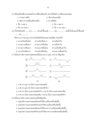 16
15.คลื่นเคลื่อนที่ผ่านรอยต่อตัวกลางที่ไม่เหมือนกัน พบว่าสิ่งใดมีการเปลี่ยนแปลงเสมอ
ก. ความยาวคลื่น ข. อัตราเร็วของคลื่น
ค. ทิศทางการเคลื่อนที่ของคลื่น ง. ความถี่คลื่น
1. ข้อ ก และ ข 2. ข้อ ก และ ค
3. ข้อ ข ค และ ง 4. ข้อ ก ข ค และ ง
16.น้าลึกคลื่นจะมี...........(ก)...............ส่วนน้าตื้นจะมี...............(ข).................... แต่ทั้งน้าลึกและน้าตื้นจะมี
...........(ค).................
ข้อความ (ก) (ข) และ (ค) ควรเป็นข้อใดจึงจะเหมาะสมที่สุด ตามลาดับ
1. ความเร็วคลื่นน้อย ความเร็วคลื่นมาก ความถี่เท่ากัน
2. ความยาวคลื่นมาก ความยาวคลื่นน้อย ความถี่เท่ากัน
3. ความยาวคลื่นมาก ความยาวคลื่นน้อย ความเร็วคลื่นเท่ากัน
4. ความเร็วคลื่นมาก ความเร็วคลื่นน้อย ความยาวคลื่นเท่ากัน
17.ข้อใดกล่าวถึงการแทรกสอดของคลื่นในภาพ (ก) และ ภาพ (ข) ได้ถูกต้อง
(ก) (ข)
1. ภาพ (ก) และ (ข) เป็นการแทรกสอดเสริม
2. ภาพ (ก) และ (ข) เป็นการแทรกสอดหักล้าง
3. ภาพ (ก) เป็นการแทรกสอดหักล้าง ภาพ (ข) เป็นการแทรกสอดเสริม
4. ภาพ (ก) เป็นการแทรกสอดเสริม ภาพ (ข) เป็นการแทรกสอดหักล้าง
18.ข้อใดกล่าวถึงการแทรกสอดของคลื่นได้ถูกต้อง
1. ขณะเกิดการแทรกสอดเสริมจะทาให้ความถี่ของคลื่นเพิ่มขึ้น
2. ขณะเกิดการแทรกสอดหักล้างจะทาให้ความถี่ของคลื่นเพิ่มขึ้น
3. ขณะเกิดการแทรกสอดเสริมจะทาให้ขนาดการกระจัดของคลื่นเพิ่มขึ้น
4. ขณะเกิดการแทรกสอดหักล้างจะทาให้ขนาดการกระจัดของคลื่นเพิ่มขึ้น
 