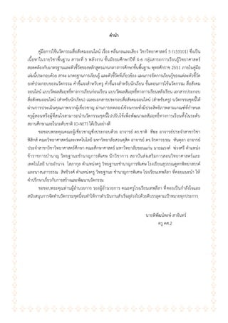 ก
คำนำ
คู่มือการใช้นวัตกรรมสื่อสังคมออนไลน์ เรื่อง คลื่นกลและเสียง วิชาวิทยาศาสตร์ 5 (ว33101) ซึ่งเป็น
เนื้อหาในรายวิชาพื้นฐาน สาระที่ 5 พลังงาน ชั้นมัธยมศึกษาปีที่ 4-6 กลุ่มสาระการเรียนรู้วิทยาศาสตร์
สอดคล้องกับมาตรฐานและตัวชี้วัดของหลักสูตรแกนกลางการศึกษาขั้นพื้นฐาน พุทธศักราช 2551 ภายในคู่มือ
เล่มนี้ประกอบด้วย สาระ มาตรฐานการเรียนรู้ และตัวชี้วัดที่เกี่ยวข้อง แผนการจัดการเรียนรู้ของแต่ละตัวชี้วัด
องค์ประกอบของนวัตกรรม คาชี้แจงสาหรับครู คาชี้แจงสาหรับนักเรียน ขั้นตอนการใช้นวัตกรรม สื่อสังคม
ออนไลน์ แบบวัดผลสัมฤทธิ์ทางการเรียนก่อนเรียน แบบวัดผลสัมฤทธิ์ทางการเรียนหลังเรียน เอกสารประกอบ
สื่อสังคมออนไลน์ (สาหรับนักเรียน) เฉลยเอกสารประกอบสื่อสังคมออนไลน์ (สาหรับครู) นวัตกรรมชุดนี้ได้
ผ่านการประเมินคุณภาพจากผู้เชี่ยวชาญ ผ่านการทดลองใช้จนกระทั่งมีประสิทธิภาพตามเกณฑ์ที่กาหนด
ครูผู้สอนหรือผู้ที่สนใจสามารถนานวัตกรรมชุดนี้ไปปรับใช้เพื่อพัฒนาผลสัมฤทธิ์ทางการเรียนทั้งในระดับ
สถานศึกษาและในระดับชาติ (O-NET) ได้เป็นอย่างดี
ขอขอบพระคุณคณะผู้เชี่ยวชาญซึ่งประกอบด้วย อาจารย์ ดร.ชาติ ทีฆะ อาจารย์ประจาสาขาวิชา
ฟิสิกส์ คณะวิทยาศาสตร์และเทคโนโลยี มหาวิทยาลัยสวนดุสิต อาจารย์ ดร.จิรดาวรรณ หันตุลา อาจารย์
ประจาสาขาวิชาวิทยาศาสตร์ศึกษา คณะศึกษาศาสตร์ มหาวิทยาลัยขอนแก่น นายณรงค์ พ่วงศรี ตาแหน่ง
ข้าราชการบานาญ วิทยฐานะชานาญการพิเศษ นักวิชาการ สถาบันส่งเสริมการสอนวิทยาศาสตร์และ
เทคโนโลยี นายอานาจ โสภากุล ตาแหน่งครู วิทยฐานะชานาญการพิเศษ โรงเรียนสุวรรณคูหาพิทยาสรรค์
และนางนภาวรรณ สิทธิวงศ์ ตาแหน่งครู วิทยฐานะ ชานาญการพิเศษ โรงเรียนเทพลีลา ที่คอยแนะนา ให้
คาปรึกษาเกี่ยวกับการสร้างและพัฒนานวัตกรรม
ขอขอบพระคุณท่านผู้อานวยการ รองผู้อานวยการ คณะครูโรงเรียนเทพลีลา ที่คอยเป็นกาลังใจและ
สนับสนุนการจัดทานวัตกรรมชุดนี้จนทาให้การดาเนินงานสาเร็จลุล่วงไปด้วยดีบรรลุตามเป้าหมายทุกประการ
นายพิพัฒน์พงษ์ สาจันทร์
ครู คศ.2
 