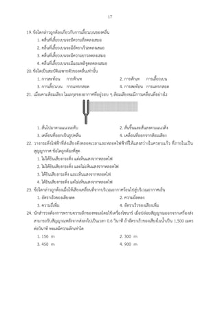 17
19.ข้อใดกล่าวถูกต้องเกี่ยวกับการเลี้ยวเบนของคลื่น
1. คลื่นที่เลี้ยวเบนจะมีความถี่ลดลงเสมอ
2. คลื่นที่เลี้ยวเบนจะมีอัตราเร็วลดลงเสมอ
3. คลื่นที่เลี้ยวเบนจะมีความยาวลดลงเสมอ
4. คลื่นที่เลี้ยวเบนจะมีแอมพลิจูดลดลงเสมอ
20.ข้อใดเป็นสมบัติเฉพาะตัวของคลื่นเท่านั้น
1. การสะท้อน การหักเห 2. การหักเห การเลี้ยวเบน
3. การเลี้ยวเบน การแทรกสอด 4. การสะท้อน การแทรกสอด
21. เมื่อเคาะส้อมเสียง โมเลกุลของอากาศที่อยู่รอบ ๆ ส้อมเสียงจะมีการเคลื่อนที่อย่างไร
1. สั่นไปมาตามแนวระดับ 2. สั่นขึ้นและสั่นลงตามแนวดิ่ง
3. เคลื่อนที่ออกเป็นรูปคลื่น 4. เคลื่อนที่ออกจากส้อมเสียง
22. วางกระดิ่งไฟฟ้าที่ส่งเสียงดังตลอดเวลาและหลอดไฟฟ้าที่ให้แสงสว่างในครอบแก้ว ที่ภายในเป็น
สุญญากาศ ข้อใดถูกต้องที่สุด
1. ไม่ได้ยินเสียงกระดิ่ง แต่เห็นแสงจากหลอดไฟ
2. ไม่ได้ยินเสียงกระดิ่ง และไม่เห็นแสงจากหลอดไฟ
3. ได้ยินเสียงกระดิ่ง และเห็นแสงจากหลอดไฟ
4. ได้ยินเสียงกระดิ่ง แต่ไม่เห็นแสงจากหลอดไฟ
23. ข้อใดกล่าวถูกต้องเมื่อให้เสียงเคลื่อนที่จากบริเวณอากาศร้อนไปสู่บริเวณอากาศเย็น
1. อัตราเร็วของเสียงลด 2. ความถี่ลดลง
3. ความถี่เพิ่ม 4. อัตราเร็วของเสียงเพิ่ม
24. นักสารวจต้องการทราบความลึกของทะเลโดยใช้เครื่องโซนาร์ เมื่อปล่อยสัญญาณออกจากเครื่องส่ง
สามารถรับสัญญาณหลังจากส่งลงไปเป็นเวลา 0.6 วินาที ถ้าอัตราเร็วของเสียงในน้าเป็น 1,500 เมตร
ต่อวินาที ทะเลมีความลึกเท่าใด
1. 150 m 2. 300 m
3. 450 m 4. 900 m
 