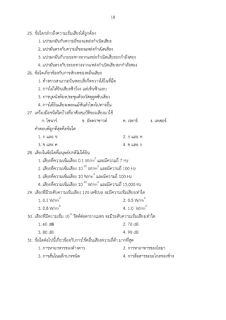 18
25. ข้อใดกล่าวถึงความเข้มเสียงได้ถูกต้อง
1. แปรผกผันกับความถี่ของแหล่งกาเนิดเสียง
2. แปรผันตรงกับความถี่ของแหล่งกาเนิดเสียง
3. แปรผกผันกับระยะทางจากแหล่งกาเนิดเสียงยกกาลังสอง
4. แปรผันตรงกับระยะทางจากแหล่งกาเนิดเสียงยกกาลังสอง
26. ข้อใดเกี่ยวข้องกับการหักเหของคลื่นเสียง
1. ค้างคาวสามารถบินหลบสิ่งกีดขวางได้ในที่มืด
2. การไม่ได้ยินเสียงฟ้าร้อง แต่เห็นฟ้าแลบ
3. การบุผนังห้องประชุมด้วยวัสดุดูดซับเสียง
4. การได้ยินเสียงเพลงแม้หันลาโพงไปทางอื่น
27. เครื่องมือชนิดใดบ้างที่อาศัยสมบัติของเสียงมาใช้
ก. โซนาร์ ข. อัลตราซาวด์ ค. เรดาร์ ง. เลเซอร์
คาตอบที่ถูกที่สุดคือข้อใด
1. ก และ ข 2. ก และ ค
3. ข และ ค 4. ข และ ง
28. เสียงในข้อใดที่มนุษย์ปกติไม่ได้ยิน
1. เสียงที่ความเข้มเสียง 0.1 W/m2
และมีความถี่ 7 Hz
2. เสียงที่ความเข้มเสียง 10-10
W/m2
และมีความถี่ 100 Hz
3. เสียงที่ความเข้มเสียง 10 W/m2
และมีความถี่ 100 Hz
4. เสียงที่ความเข้มเสียง 10-10
W/m2
และมีความถี่ 15,000 Hz
29. เสียงที่มีระดับความเข้มเสียง 120 เดซิเบล จะมีความเข้มเสียงเท่าใด
1. 0.1 W/m2
2. 0.5 W/m2
3. 0.8 W/m2
4. 1.0 W/m2
30. เสียงที่มีความเข้ม 10-6
วัตต์ต่อตารางเมตร จะมีระดับความเข้มเสียงเท่าใด
1. 60 dB 2. 70 dB
3. 80 dB 4. 90 dB
31. ข้อใดต่อไปนี้เกี่ยวข้องกับการใช้คลื่นเสียงความถี่ต่า มากที่สุด
1. การหาอาหารของค้างคาว 2. การหาอาหารของโลมา
3. การสั่นในผลึกบางชนิด 4. การสื่อสารระยะไกลของช้าง
 