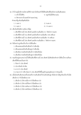19
32. ถ้าบ้านอยู่ใกล้ทางรถไฟ จะมีวิธีการอย่างไรจึงจะทาให้ได้ยินเสียงที่มีระดับความเข้มเสียงลดลง
ก. สร้างรั้วให้ทึบ ข. ปลูกต้นไม้ให้หนาแน่น
ค. ติดกระจกบริเวณหน้าต่างและประตู
คาตอบที่ถูกต้องที่สุดคือข้อใด
1. ก และ ข 2. ข และ ค
3. ก และ ค 4. ก ข และ ค
33. เสียงในข้อใดมีความดังมากที่สุด
1. เสียงที่มีความถี่ 256 เฮิรตซ์ และมีความเข้มเสียง 0.1 วัตต์/ตารางเมตร
2. เสียงที่มีความถี่ 512 เฮิรตซ์ และมีระดับความเข้มเสียง 100 เดซิเบล
3. เสียงที่มีความถี่ 512 เฮิรตซ์ และมีระดับความเข้มเสียง 70 เดซิเบล
4. เสียงที่มีความถี่ 256 เฮิรตซ์ และมีความเข้มเสียง 1 วัตต์/ตารางเมตร
34. ข้อใดกล่าวถูกต้องเกี่ยวกับการได้ยินเสียง
1. เสียงแหลมจะมีระดับเสียงต่ากว่าเสียงทุ้ม
2. เสียงแหลมจะมีระดับเสียงสูงกว่าเสียงทุ้ม
3. เสียงดังมากจะมีระดับเสียงต่ากว่าเสียงดังน้อย
4. เสียงดังมากจะมีระดับเสียงสูงกว่าเสียงดังน้อย
35. ขณะยืนอยู่ขอบสระว่ายน้าได้ยินเสียงที่มีความถี่ 256 เฮิรตซ์ เมื่อฟังเสียงดังกล่าวใต้ผิวน้าความถี่ของ
เสียงที่ได้ยินจะเป็นอย่างไร
1. น้อยกว่า 256 เฮิรตซ์
2. 256 เฮิรตซ์ เท่าเดิม
3. มากกว่า 256 เฮิรตซ์
4. อาจมากกว่า หรือ น้อยกว่า 256 เฮิรตซ์ก็ได้ขึ้นอยู่กับอุณหภูมิของอากาศขณะนั้น
36. เมื่อไล่ระดับเสียงของเครื่องดนตรีจากระดับเสียงต่าไประดับเสียงสูง ข้อใดกล่าวได้ถูกต้องเกี่ยวกับโน้ต
เสียงโด (C) กับโน้ตเสียงเร (D)
1. เสียงโด (C) มีความถี่มากกว่าโน้ตเสียงเร (D)
2. เสียงโด (C) มีความถี่น้อยกว่าโน้ตเสียงเร (D)
3. เสียงโด (C) มีความดังมากกว่าโน้ตเสียงเร (D)
4. เสียงโด (C) มีความดังน้อยกว่าโน้ตเสียงเร (D)
 