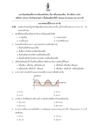 22
แบบวัดผลสัมฤทธิ์ทำงกำรเรียนหลังเรียน เรื่อง คลื่นกลและเสียง ปีกำรศึกษำ 2559
รหัสวิชำ ว33101 วิชำวิทยำศำสตร์ 5 ชั้นมัธยมศึกษำปีที่ 6 คะแนน 40 คะแนน เวลำ 60 นำที
แบบทดสอบนี้มีจำนวน 40 ข้อ
คำสั่ง จงเลือกคาตอบที่ถูกต้องที่สุดเพียงคาตอบเดียวเท่านั้น แล้วทาเครื่องหมายกากบาท (X) ใน
กระดาษคาตอบ
1. สมบัติใดของคลื่นกลที่แตกต่างไปจากคลื่นแม่เหล็กไฟฟ้า
1. การสะท้อน 2. การแทรกสอด
3. การเลี้ยวเบน 4. การอาศัยตัวกลาง
2. ในขณะที่เกิดคลื่นตามขวาง อนุภาคของตัวกลางเคลื่อนที่อย่างไร
1. สั่นเป็นเส้นโค้งตามแนวคลื่น
2. สั่นตั้งฉากกับทิศการเคลื่อนที่ของคลื่น
3. สั่นเป็นเส้นตรงตามทิศการเคลื่อนที่ของคลื่น
4. สั่นเคลื่อนที่กลับไปกลับมาตามทิศการเคลื่อนที่ของคลื่น
3. คลื่นในข้อใดต่อไปนี้ เป็นคลื่นกลที่ต้องอาศัยตัวกลางในการเคลื่อนที่ทั้งหมด
1. คลื่นเสียง คลื่นวิทยุ คลื่นไมโครเวฟ 2. คลื่นผิวน้า คลื่นเสียง คลื่นแสง
3. คลื่นในสปริง คลื่นผิวน้า คลื่นแสง 4. คลื่นเสียง คลื่นผิวน้า คลื่นในเส้นเชือก
4. จากกราฟการกระจัดกับระยะทางของคลื่น ความยาวคลื่นมีค่าเท่าใด
1. 2 cm 2. 4 cm
3. 6 cm 4. 8 cm
5. จากข้อ 4 ถ้าคลื่นดังกล่าวมีความถี่ 10 เฮิรตซ์ จะมีอัตราเร็วของคลื่นเท่าใด
1. 20 cm/s 2. 40 cm/s
3. 60 cm/s 4. 80 cm/s
6. ความยาวคลื่นจากถาดคลื่นมีค่า 4 เซนติเมตร ระยะจากแถบสว่างที่ 1 ถึงแถบสว่าง 5 ยาวกี่
เซนติเมตร
1. 8 cm 2. 12 cm
3. 16 cm 4. 20 cm
 