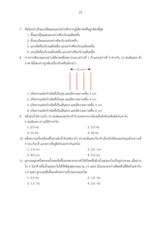 23
7. ข้อใดกล่าวถึงแถบมืดและแถบสว่างที่ปรากฏใต้ถาดคลื่นถูกต้องที่สุด
1. ทั้งแถบมืดและแถบสว่างคือบริเวณสันคลื่น
2. ทั้งแถบมืดและแถบสว่างคือบริเวณท้องคลื่น
3. แถบมืดคือบริเวณสันคลื่น แถบสว่างคือบริเวณท้องคลื่น
4. แถบมืดคือบริเวณท้องคลื่น แถบสว่างคือบริเวณสันคลื่น
8. จากการสังเกตแถบสว่างใต้ถาดคลื่นพบว่าแถบสว่างที่ 1 กับแถบสว่างที่ 4 ห่างกัน 12 เซนติเมตร ดัง
ภาพ ข้อใดกล่าวถูกต้องเกี่ยวกับคลื่นดังกล่าว
12 cm
1. เกิดจากแหล่งกาเนิดที่เป็นจุด และมีความยาวคลื่น 3 cm
2. เกิดจากแหล่งกาเนิดที่เป็นจุด และมีความยาวคลื่น 4 cm
3. เกิดจากแหล่งกาเนิดที่เป็นเส้นตรง และมีความยาวคลื่น 3 cm
4. เกิดจากแหล่งกาเนิดที่เป็นเส้นตรง และมีความยาวคลื่น 4 cm
9. คลื่นผิวน้ามีความเร็ว 10 เซนติเมตรต่อวินาที ถ้าระยะห่างจากท้องคลื่นถึงท้องคลื่นติดกันเท่ากับ
5 เซนติเมตร ความถี่มีค่าเท่าใด
1. 0.5 Hz 2. 2.0 Hz
3. 10 Hz 4. 50 Hz
10. คลื่นขบวนหนึ่งเคลื่อนที่ไปตามผิวน้าด้วยอัตราเร็ว 20 เซนติเมตร/วินาที เมื่อปรับให้มอเตอร์หมุนด้วยความถี่
5 รอบ/วินาที แถบสว่างที่อยู่ติดกันจะห่างกันเท่าใด
1. 1.0 cm 2. 2.0 cm
3. 4.0 cm 4. 5.0 cm
11. ลูกบอลลูกหนึ่งตกลงน้าและสั่นขึ้นลงหลายรอบทาให้เกิดคลื่นผิวน้าแผ่ออกไปเป็นรูปวงกลม เมื่อผ่าน
ไป 5 วินาที คลื่นน้าแผ่ออกไปได้รัศมีสูงสุดประมาณ 15 เมตร มีระยะระหว่างสันคลื่นที่ติดกันเท่ากับ
1.5 เมตร ลูกบอลสั่นขึ้นลงด้วยความถี่ประมาณเท่าใด
1. 0.5 Hz 2. 1.0 Hz
3. 1.5 Hz 4. 2.0 Hz
 