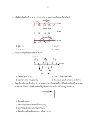 24
12. คลื่นนิ่งในเส้นเชือกที่เวลาต่าง ๆ 3 เวลา ดังภาพ จงหาความเร็วของคลื่นในเชือกนี้
1. 15 m/s 2. 30 m/s
3. 60 m/s 4. 120 m/s
13. ข้อใดกล่าวได้ถูกต้องเกี่ยวกับคลื่นในภาพ
C
A
B
1. มีคลื่นทั้งหมด 5 ลูก 2. ระยะ C คือ ความยาวคลื่น
3. ช่วงเวลา C คือ คาบของคลื่น 4. ตาแหน่ง A และ B มีการกระจัดเป็นบวก
14. ถ้าผูกเชือกเป็นบ่วงคล้องกับเสาที่วางในแนวราบ จากนั้นสะบัดเชือกให้เกิดคลื่นเคลื่อนที่ไปตกกระทบ
เสาดังภาพ ข้อใดกล่าวถึงคลื่นสะท้อนได้ถูกต้องหากการสะท้อนไม่มีการสูญเสียพลังงาน
1. มีแอมพลิจูดลดลง
2. ทิศการกระจัดตรงข้ามกับคลื่นตกกระทบ
3. ทิศการกระจัดเหมือนกับคลื่นตกกระทบ
4. อัตราเร็วของคลื่นสะท้อนจะมากกว่าคลื่นตกกระทบ
 