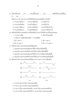 25
15. น้าลึกคลื่นจะมี...........(ก)...............ส่วนน้าตื้นจะมี...............(ข).................... แต่ทั้งน้าลึกและน้าตื้นจะ
มี...........(ค).................
ข้อความ (ก) (ข) และ (ค) ควรเป็นข้อใดจึงจะเหมาะสมที่สุด ตามลาดับ
1. ความยาวคลื่นมาก ความยาวคลื่นน้อย ความถี่เท่ากัน
2. ความเร็วคลื่นน้อย ความเร็วคลื่นมาก ความถี่เท่ากัน
3. ความยาวคลื่นมาก ความยาวคลื่นน้อย ความเร็วคลื่นเท่ากัน
4. ความเร็วคลื่นมาก ความเร็วคลื่นน้อย ความยาวคลื่นเท่ากัน
16. คลื่นเคลื่อนที่ผ่านรอยต่อตัวกลางที่ไม่เหมือนกัน พบว่าสิ่งใดมีการเปลี่ยนแปลงเสมอ
ก. ความยาวคลื่น ข. อัตราเร็วของคลื่น
ค. ทิศทางการเคลื่อนที่ของคลื่น ง. ความถี่คลื่น
1. ข้อ ก และ ข 2. ข้อ ก และ ค
3. ข้อ ข ค และ ง 4. ข้อ ก ข ค และ ง
17. ข้อใดกล่าวถึงการแทรกสอดของคลื่นได้ถูกต้อง
1. ขณะเกิดการแทรกสอดเสริมจะทาให้ความถี่ของคลื่นเพิ่มขึ้น
2. ขณะเกิดการแทรกสอดหักล้างจะทาให้ความถี่ของคลื่นเพิ่มขึ้น
3. ขณะเกิดการแทรกสอดเสริมจะทาให้ขนาดการกระจัดของคลื่นเพิ่มขึ้น
4. ขณะเกิดการแทรกสอดหักล้างจะทาให้ขนาดการกระจัดของคลื่นเพิ่มขึ้น
18. ข้อใดกล่าวถึงการแทรกสอดของคลื่นในภาพ (ก) และ ภาพ (ข) ได้ถูกต้อง
(ก) (ข)
1. ภาพ (ก) และ (ข) เป็นการแทรกสอดเสริม
2. ภาพ (ก) และ (ข) เป็นการแทรกสอดหักล้าง
3. ภาพ (ก) เป็นการแทรกสอดเสริม ภาพ (ข) เป็นการแทรกสอดหักล้าง
4. ภาพ (ก) เป็นการแทรกสอดหักล้าง ภาพ (ข) เป็นการแทรกสอดเสริม
 