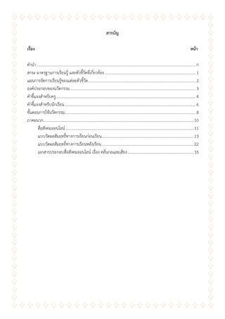 ข
สำรบัญ
เรื่อง หน้ำ
คานา ...............................................................................................................................................................ก
สาระ มาตรฐานการเรียนรู้ และตัวชี้วัดที่เกี่ยวข้อง........................................................................................... 1
แผนการจัดการเรียนรู้ของแต่ละตัวชี้วัด ........................................................................................................... 2
องค์ประกอบของนวัตกรรม.............................................................................................................................. 3
คาชี้แจงสาหรับครู............................................................................................................................................ 4
คาชี้แจงสาหรับนักเรียน................................................................................................................................... 6
ขั้นตอนการใช้นวัตกรรม................................................................................................................................... 8
ภาคผนวก......................................................................................................................................................10
สื่อสังคมออนไลน์ ................................................................................................................................11
แบบวัดผลสัมฤทธิ์ทางการเรียนก่อนเรียน............................................................................................13
แบบวัดผลสัมฤทธิ์ทางการเรียนหลังเรียน............................................................................................22
เอกสารประกอบสื่อสังคมออนไลน์ เรื่อง คลื่นกลและเสียง..................................................................33
 