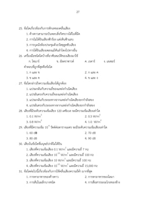 27
25. ข้อใดเกี่ยวข้องกับการหักเหของคลื่นเสียง
1. ค้างคาวสามารถบินหลบสิ่งกีดขวางได้ในที่มืด
2. การไม่ได้ยินเสียงฟ้าร้อง แต่เห็นฟ้าแลบ
3. การบุผนังห้องประชุมด้วยวัสดุดูดซับเสียง
4. การได้ยินเสียงเพลงแม้หันลาโพงไปทางอื่น
26. เครื่องมือชนิดใดบ้างที่อาศัยสมบัติของเสียงมาใช้
ก. โซนาร์ ข. อัลตราซาวด์ ค. เรดาร์ ง. เลเซอร์
คาตอบที่ถูกที่สุดคือข้อใด
1. ก และ ข 2. ก และ ค
3. ข และ ค 4. ข และ ง
27. ข้อใดกล่าวถึงความเข้มเสียงได้ถูกต้อง
1. แปรผกผันกับความถี่ของแหล่งกาเนิดเสียง
2. แปรผันตรงกับความถี่ของแหล่งกาเนิดเสียง
3. แปรผกผันกับระยะทางจากแหล่งกาเนิดเสียงยกกาลังสอง
4. แปรผันตรงกับระยะทางจากแหล่งกาเนิดเสียงยกกาลังสอง
28. เสียงที่มีระดับความเข้มเสียง 120 เดซิเบล จะมีความเข้มเสียงเท่าใด
1. 0.1 W/m2
2. 0.5 W/m2
3. 0.8 W/m2
4. 1.0 W/m2
29. เสียงที่มีความเข้ม 10-6
วัตต์ต่อตารางเมตร จะมีระดับความเข้มเสียงเท่าใด
1. 60 dB 2. 70 dB
3. 80 dB 4. 90 dB
30. เสียงในข้อใดที่มนุษย์ปกติไม่ได้ยิน
1. เสียงที่ความเข้มเสียง 0.1 W/m2
และมีความถี่ 7 Hz
2. เสียงที่ความเข้มเสียง 10-10
W/m2
และมีความถี่ 100 Hz
3. เสียงที่ความเข้มเสียง 10 W/m2
และมีความถี่ 100 Hz
4. เสียงที่ความเข้มเสียง 10-10
W/m2
และมีความถี่ 15,000 Hz
31. ข้อใดต่อไปนี้เกี่ยวข้องกับการใช้คลื่นเสียงความถี่ต่า มากที่สุด
1. การหาอาหารของค้างคาว 2. การหาอาหารของโลมา
3. การสั่นในผลึกบางชนิด 4. การสื่อสารระยะไกลของช้าง
 
