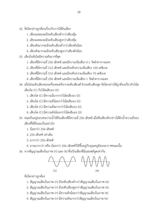 28
32. ข้อใดกล่าวถูกต้องเกี่ยวกับการได้ยินเสียง
1. เสียงแหลมจะมีระดับเสียงต่ากว่าเสียงทุ้ม
2. เสียงแหลมจะมีระดับเสียงสูงกว่าเสียงทุ้ม
3. เสียงดังมากจะมีระดับเสียงต่ากว่าเสียงดังน้อย
4. เสียงดังมากจะมีระดับเสียงสูงกว่าเสียงดังน้อย
33. เสียงในข้อใดมีความดังมากที่สุด
1. เสียงที่มีความถี่ 256 เฮิรตซ์ และมีความเข้มเสียง 0.1 วัตต์/ตารางเมตร
2. เสียงที่มีความถี่ 512 เฮิรตซ์ และมีระดับความเข้มเสียง 100 เดซิเบล
3. เสียงที่มีความถี่ 512 เฮิรตซ์ และมีระดับความเข้มเสียง 70 เดซิเบล
4. เสียงที่มีความถี่ 256 เฮิรตซ์ และมีความเข้มเสียง 1 วัตต์/ตารางเมตร
34. เมื่อไล่ระดับเสียงของเครื่องดนตรีจากระดับเสียงต่าไประดับเสียงสูง ข้อใดกล่าวได้ถูกต้องเกี่ยวกับโน้ต
เสียงโด (C) กับโน้ตเสียงเร (D)
1. เสียงโด (C) มีความถี่มากกว่าโน้ตเสียงเร (D)
2. เสียงโด (C) มีความถี่น้อยกว่าโน้ตเสียงเร (D)
3. เสียงโด (C) มีความดังมากกว่าโน้ตเสียงเร (D)
4. เสียงโด (C) มีความดังน้อยกว่าโน้ตเสียงเร (D)
35. ขณะยืนอยู่ขอบสระว่ายน้าได้ยินเสียงที่มีความถี่ 256 เฮิรตซ์ เมื่อฟังเสียงดังกล่าวใต้ผิวน้าความถี่ของ
เสียงที่ได้ยินจะเป็นอย่างไร
1. น้อยกว่า 256 เฮิรตซ์
2. 256 เฮิรตซ์ เท่าเดิม
3. มากกว่า 256 เฮิรตซ์
4. อาจมากกว่า หรือ น้อยกว่า 256 เฮิรตซ์ก็ได้ขึ้นอยู่กับอุณหภูมิของอากาศขณะนั้น
36. จากสัญญาณเสียงในภาพ (ก) และ (ข) ซึ่งเป็นเสียงที่มีแอมพลิจูดเท่ากัน
(ก) (ข)
ข้อใดกล่าวถูกต้อง
1. สัญญาณเสียงในภาพ (ก) มีระดับเสียงต่ากว่าสัญญาณเสียงในภาพ (ข)
2. สัญญาณเสียงในภาพ (ก) มีระดับเสียงสูงกว่าสัญญาณเสียงในภาพ (ข)
3. สัญญาณเสียงในภาพ (ก) มีความดังน้อยกว่าสัญญาณเสียงในภาพ (ข)
4. สัญญาณเสียงในภาพ (ก) มีความดังมากกว่าสัญญาณเสียงในภาพ (ข)
 