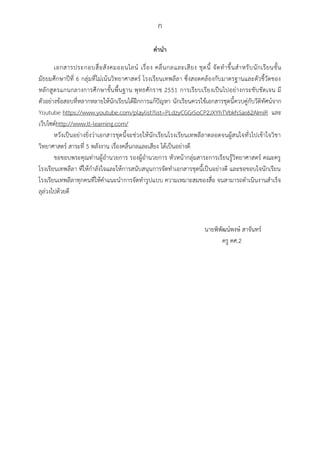 ก
คำนำ
เอกสารประกอบสื่อสังคมออนไลน์ เรื่อง คลื่นกลและเสียง ชุดนี้ จัดทาขึ้นสาหรับนักเรียนชั้น
มัธยมศึกษาปีที่ 6 กลุ่มที่ไม่เน้นวิทยาศาสตร์ โรงเรียนเทพลีลา ซึ่งสอดคล้องกับมาตรฐานและตัวชี้วัดของ
หลักสูตรแกนกลางการศึกษาขั้นพื้นฐาน พุทธศักราช 2551 การเรียบเรียงเป็นไปอย่างกระชับชัดเจน มี
ตัวอย่างข้อสอบที่หลากหลายให้นักเรียนได้ฝึกการแก้ปัญหา นักเรียนควรใช้เอกสารชุดนี้ควบคู่กับวีดิทัศน์จาก
Youtube https://www.youtube.com/playlist?list=PLdzyCGGrSoCP2JXYhTVbkfsSas62AImiR และ
เว็บไซต์http://www.tl-learning.com/
หวังเป็นอย่างยิ่งว่าเอกสารชุดนี้จะช่วยให้นักเรียนโรงเรียนเทพลีลาตลอดจนผู้สนใจทั่วไปเข้าใจวิชา
วิทยาศาสตร์ สาระที่ 5 พลังงาน เรื่องคลื่นกลและเสียง ได้เป็นอย่างดี
ขอขอบพระคุณท่านผู้อานวยการ รองผู้อานวยการ หัวหน้ากลุ่มสาระการเรียนรู้วิทยาศาสตร์ คณะครู
โรงเรียนเทพลีลา ที่ให้กาลังใจและให้การสนับสนุนการจัดทาเอกสารชุดนี้เป็นอย่างดี และขอขอบใจนักเรียน
โรงเรียนเทพลีลาทุกคนที่ให้คาแนะนาการจัดทารูปแบบ ความเหมาะสมของสื่อ จนสามารถดาเนินงานสาเร็จ
ลุล่วงไปด้วยดี
นายพิพัฒน์พงษ์ สาจันทร์
ครู คศ.2
 