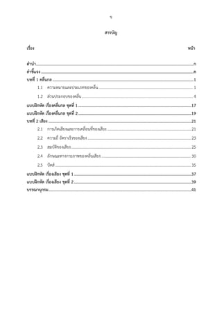 ข
สำรบัญ
เรื่อง หน้ำ
คำนำ.........................................................................................................................................................ก
คำชี้แจง....................................................................................................................................................ค
บทที่ 1 คลื่นกล.........................................................................................................................................1
ความหมายและประเภทของคลื่น................................................................................................ 11.1
ส่วนประกอบของคลื่น................................................................................................................. 41.2
แบบฝึกหัด เรื่องคลื่นกล ชุดที่ 1..............................................................................................................17
แบบฝึกหัด เรื่องคลื่นกล ชุดที่ 2..............................................................................................................19
บทที่ 2 เสียง...........................................................................................................................................21
การเกิดเสียงและการเคลื่อนที่ของเสียง.....................................................................................212.1
ความถี่ อัตราเร็วของเสียง.........................................................................................................232.2
สมบัติของเสียง..........................................................................................................................252.3
ลักษณะทางกายภาพของคลื่นเสียง...........................................................................................302.4
บีตส์..........................................................................................................................................352.5
แบบฝึกหัด เรื่องเสียง ชุดที่ 1..................................................................................................................37
แบบฝึกหัด เรื่องเสียง ชุดที่ 2..................................................................................................................39
บรรณำนุกรม...........................................................................................................................................41
 