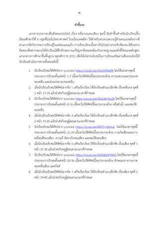 ค
คำชี้แจง
เอกสารประกอบสื่อสังคมออนไลน์ เรื่อง คลื่นกลและเสียง ชุดนี้ จัดทาขึ้นสาหรับนักเรียนชั้น
มัธยมศึกษาปีที่ 6 กลุ่มที่ไม่เน้นวิทยาศาสตร์ โรงเรียนเทพลีลา ใช้สาหรับทบทวนความรู้ด้วยตนเองหลังจากที่
ผ่านการจัดกิจกรรมการเรียนรู้ในแต่ละแผนแล้ว การเรียบเรียงเนื้อหาเป็นไปอย่างกระชับชัดเจน มีตัวอย่าง
ข้อสอบที่หลากหลายให้นักเรียนได้ฝึกทักษะการแก้ปัญหาซึ่งสอดคล้องกับมาตรฐานและตัวชี้วัดของหลักสูตร
แกนกลางการศึกษาขั้นพื้นฐาน พุทธศักราช 2551 เพื่อให้เกิดประโยชน์ในการเรียนเสริมผ่านสื่อออนไลน์ให้
นักเรียนดาเนินการตามขั้นตอนดังนี้
1. นักเรียนรับชมวีดิทัศน์จาก youtube https://youtu.be/GEVXMtkItf8 โดยใช้เอกสารชุดนี้
ประกอบการรับชมตั้งแต่หน้า 1-7 เนื้อหาในวีดิทัศน์นี้จะประกอบด้วย ความหมายและประเภท
ของคลื่น และส่วนประกอบของคลื่น
2. เมื่อนักเรียนรับชมวีดิทัศน์จากข้อ 1 เสร็จเรียบร้อย ให้นักเรียนทาแบบฝึกหัด เรื่องคลื่นกล ชุดที่
1 หน้า 17-18 แล้วนาส่งกับครูผู้สอนตามเวลาที่กาหนด
3. นักเรียนรับชมวีดิทัศน์จาก youtube https://youtu.be/30ze8eYEx28 โดยใช้เอกสารชุดนี้
ประกอบการรับชมตั้งแต่หน้า 8-16 เนื้อหาในวีดิทัศน์นี้จะประกอบด้วย คลื่นผิวน้า และสมบัติ
ของคลื่น
4. เมื่อนักเรียนรับชมวีดิทัศน์จากข้อ 3 เสร็จเรียบร้อย ให้นักเรียนทาแบบฝึกหัด เรื่องคลื่นกล ชุดที่
2 หน้า 19-20 แล้วนาส่งกับครูผู้สอนตามเวลาที่กาหนด
5. นักเรียนรับชมวีดิทัศน์จาก youtube https://youtu.be/BRF5-n3eHuE โดยใช้เอกสารชุดนี้
ประกอบการรับชมตั้งแต่หน้า 21-29 เนื้อหาในวีดิทัศน์นี้จะประกอบด้วย การเกิดเสียงและการ
เคลื่อนที่ของเสียง ความถี่ อัตราเร็วของเสียง และสมบัติของเสียง
6. เมื่อนักเรียนรับชมวีดิทัศน์จากข้อ 5 เสร็จเรียบร้อย ให้นักเรียนทาแบบฝึกหัด เรื่องเสียง ชุดที่ 1
หน้า 37-38 แล้วนาส่งกับครูผู้สอนตามเวลาที่กาหนด
7. นักเรียนรับชมวีดิทัศน์จาก youtube https://youtu.be/WdS8jtAPWhQ โดยใช้เอกสารชุดนี้
ประกอบการรับชมตั้งแต่หน้า 30-36 เนื้อหาในวีดิทัศน์นี้จะประกอบด้วย ลักษณะทางกายภาพ
ของคลื่นเสียง และบีตส์
8. เมื่อนักเรียนรับชมวีดิทัศน์จากข้อ 7 เสร็จเรียบร้อย ให้นักเรียนทาแบบฝึกหัด เรื่องเสียง ชุดที่ 2
หน้า 39-40 แล้วนาส่งกับครูผู้สอนตามเวลาที่กาหนด
 